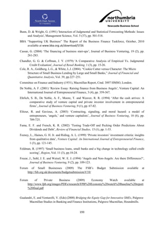 Bunn, D. & Wright, G. (1991) 'Interaction of Judgmental and Statistical Forecasting Methods: Issues
      and Analysis', Management Science, Vol. 5 (37), pp. 501-518.
BBA “Supporting UK Business” The Report of the Business Finance Taskforce, October, 2010
    available at www.bba.org.uk/download/5726
Cassar, G. (2004) „The financing of business start-ups‟, Journal of Business Venturing, 19 (2), pp.
      261-283.
Chandler, G. G. & Coffman, J. Y. (1979) 'A Comparative Analysis of Empirical Vs. Judgmental
        Credit Evaluation', Journal of Retail Banking, 1 (3), pp. 15-26.
Cole, R. A., Goldberg, L.G., & White, L.J. (2004). “Cookie Cutter versus Character: The Micro
      Structure of Small Business Lending by Large and Small Banks,” Journal of Financial and
      Quantitative Analysis, Vol. 39, pp.227–251.
Committee on Finance and Industry (1931), Macmillan Report, Cmd. 3897 HMSO, London.
De Noble, A. F. (2001) „Review Essay: Raising finance from Business Angels‟, Venture Capital: An
     International Journal of Entrepreneurial Finance, 3 (4), pp. 359-367.
Ehrlich, S. B., De Noble, A. F., Moore, T. and Weaver, R. R. (1994) „After the cash arrives: A
        comparative study of venture capital and private investor involvement in entrepreneurial
        firms‟, Journal of Business Venturing, 9 (1), pp. 67-82.
Elitzur, R. and Gavious, A. (2003) „Contracting, signaling, and moral hazard: a model of
        entrepreneurs, „angels,‟ and venture capitalists‟, Journal of Business Venturing, 18 (6), pp.
        709-725.
Fama, E. F. and French, K. R. (2002) „Testing Trade‐Off and Pecking Order Predictions About
      Dividends and Debt‟, Review of Financial Studies, 15 (1), pp. 1-33.
Feeney, L., Haines, G. H. Jr. and Riding, A. L. (1999) „Private investors‟ investment criteria: insights
       from qualitative data‟, Venture Capital: An International Journal of Entrepreneurial Finance,
       1 (3), pp. 121-145.
Feldman, R. (1997) „Small business loans, small banks and a big change in technology called credit
      scoring‟, Region, Vol. 11 (3), pp.18-24.
Freear, J., Sohl, J. E. and Wetzel, W. E. J. (1994) „Angels and Non-Angels: Are there Differences?‟,
        Journal of Business Venturing, 9 (2), pp. 109-123.
Forum of Small Businesses (2009) The FSB‟s                      Budget    Submission     available    at
     http://fsb.org.uk/documents/budgetsubmission/#/10/

Forum       of    Private    Business     (2009)   Economy    Watch     available   at
     http://www.fpb.org/images/PDFs/research/FPB%20Economy%20watch%20baseline%20report
     %20final.pdf


Gualandri, E. and Venturelli, V. (Eds) (2008) Bridging the Equity Gap for Innovative SMEs, Palgrave
       Macmillan Studies in Banking and Finance Institutions, Palgrave Macmillan, Houndmills.


                                                  193
 