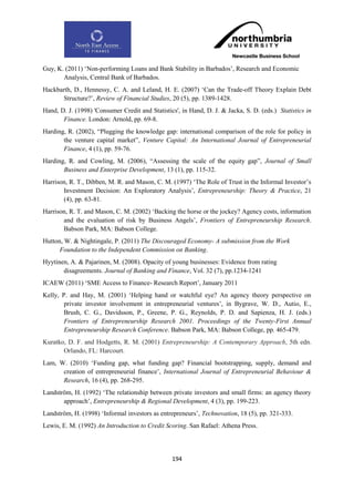 Guy, K. (2011) „Non-performing Loans and Bank Stability in Barbados‟, Research and Economic
       Analysis, Central Bank of Barbados.
Hackbarth, D., Hennessy, C. A. and Leland, H. E. (2007) „Can the Trade-off Theory Explain Debt
      Structure?‟, Review of Financial Studies, 20 (5), pp. 1389-1428.
Hand, D. J. (1998) 'Consumer Credit and Statistics', in Hand, D. J. & Jacka, S. D. (eds.) Statistics in
       Finance. London: Arnold, pp. 69-8.
Harding, R. (2002), “Plugging the knowledge gap: international comparison of the role for policy in
       the venture capital market”, Venture Capital: An International Journal of Entrepreneurial
       Finance, 4 (1), pp. 59-76.
Harding, R. and Cowling, M. (2006), “Assessing the scale of the equity gap”, Journal of Small
       Business and Enterprise Development, 13 (1), pp. 115-32.
Harrison, R. T., Dibben, M. R. and Mason, C. M. (1997) „The Role of Trust in the Informal Investor‟s
       Investment Decision: An Exploratory Analysis‟, Entrepreneurship: Theory & Practice, 21
       (4), pp. 63-81.
Harrison, R. T. and Mason, C. M. (2002) „Backing the horse or the jockey? Agency costs, information
       and the evaluation of risk by Business Angels‟, Frontiers of Entrepreneurship Research.
       Babson Park, MA: Babson College.
Hutton, W. & Nightingale, P. (2011) The Discouraged Economy- A submission from the Work
      Foundation to the Independent Commission on Banking.
Hyytinen, A. & Pajarinen, M. (2008). Opacity of young businesses: Evidence from rating
       disagreements. Journal of Banking and Finance, Vol. 32 (7), pp.1234-1241
ICAEW (2011) „SME Access to Finance- Research Report‟, January 2011
Kelly, P. and Hay, M. (2001) „Helping hand or watchful eye? An agency theory perspective on
        private investor involvement in entrepreneurial ventures‟, in Bygrave, W. D., Autio, E.,
        Brush, C. G., Davidsson, P., Greene, P. G., Reynolds, P. D. and Sapienza, H. J. (eds.)
        Frontiers of Entrepreneurship Research 2001. Proceedings of the Twenty-First Annual
        Entrepreneurship Research Conference. Babson Park, MA: Babson College, pp. 465-479.
Kuratko, D. F. and Hodgetts, R. M. (2001) Entrepreneurship: A Contemporary Approach, 5th edn.
       Orlando, FL: Harcourt.
Lam, W. (2010) „Funding gap, what funding gap? Financial bootstrapping, supply, demand and
      creation of entrepreneurial finance‟, International Journal of Entrepreneurial Behaviour &
      Research, 16 (4), pp. 268-295.
Landström, H. (1992) „The relationship between private investors and small firms: an agency theory
       approach‟, Entrepreneurship & Regional Development, 4 (3), pp. 199-223.
Landström, H. (1998) „Informal investors as entrepreneurs‟, Technovation, 18 (5), pp. 321-333.
Lewis, E. M. (1992) An Introduction to Credit Scoring. San Rafael: Athena Press.




                                                 194
 