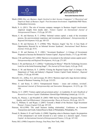 Macht (2008) How are Business Angels Involved in their Investee Companies? A Theoretical and
       Empirical Study of Business Angels‟ Post-Investment Involvement. Unpublished PhD Thesis.
       Northumbria University.
Macht, S. A. (2011) „The role of investee company managers in Business Angels' involvement:
       empirical insights from dyadic data‟, Venture Capital: An International Journal of
       Entrepreneurial Finance, 13 (3), pp. 267-293.
Mason, C. M. and Harrison, R. T. (1996a) „Informal venture capital: a study of the investment
       process, the post-investment experience and investment performance‟, Entrepreneurship &
       Regional Development, 8 (2), pp. 105-125.
Mason, C. M. and Harrison, R. T. (1996b) „Why „Business Angels‟ Say No: A Case Study of
       Opportunities Rejected by an Informal Investor Syndicate‟, International Small Business
       Journal, 14 (2), pp. 35-51.
Mason, C. M. and Harrison, R. T. (2001) „„Investment Readiness‟: A Critique of Government
      Proposals to Increase the Demand for Venture Capital‟, Regional Studies, 37 (7), pp. 663-668.
Mason, C.M. and Harrison, R.T. (2002) „Barriers to investment in the informal venture capital sector‟,
       Entrepreneurship and Regional Development, 14 (1), pp. 271-287.
Mason, C. M. and Harrison, R. T. (2003a) „“Auditioning for Money”: What Do Technology Investors
       Look for at the Initial Screening Stage?‟, The Journal of Private Equity, 6 (2), pp. 29-42.
Mason, C. M. and Harrison, R. T. (2003b) „Closing the Regional Equity Gap? A Critique of the
       Department of Trade and Industry‟s Regional Venture Capital Funds Initiative‟, Regional
       Studies, 37 (8), pp. 855-868.
Maxwell, A.L., Jeffrey, S.A. and Levesque, M. (2011) „Business angel early stage decision making‟,
      Journal of Business Venturing, 26 (2), pp. 212-225.
Mitter, C. and Kraus, S. (2011) „Entrepreneurial finance – issues and evidence, revisited‟,
        International Journal of Entrepreneurship and Innovation Management, 14 (2/3), pp. 132-
        150.
Murray, G. C. (2007) „Venture capital and government policy‟, in Landström, H. (ed.) Handbook of
       Research on Venture Capital. Cheltenham: Edward Elgar Publishing Limited, pp. 113-151.
Newby, R., Watson, J. and Woodliff, D. (2003) „SME Survey Methodology: Response Rates, Data
      Quality, and Cost Effectiveness‟, Entrepreneurship: Theory & Practice, 28 (2), pp. 163-173.
Paul, S., Whittam, G. and Wyper, J. (2007) „Towards a Model of the Business Angel Investment
        Process‟, Venture Capital, 9 (2), pp. 107-125.
Peterson, M.A.(1999) „The small business lending relationship‟, Conference on Consumer
        Transactions and Credit, Federal Reserve Bank of Philadelphia, Philadelphia, PA.
Prasad, D., Bruton, G. D. and Vozikis, G. (2000) „Signaling value to Business Angels: the proportion
        of the entrepreneur‟s net worth invested in a new venture as a decision signal‟, Venture
        Capital: An International Journal of Entrepreneurial Finance, 2 (3), pp. 167-182.
Porter, M.E. (1980) Competitive Strategy, Free Press, New York, 1980.


                                                 195
 