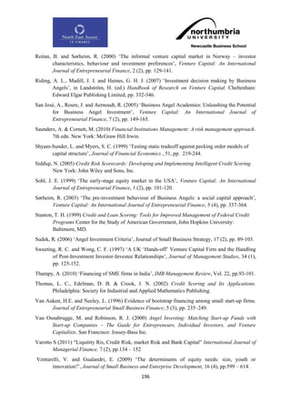 Reitan, B. and Sørheim, R. (2000) „The informal venture capital market in Norway – investor
        characteristics, behaviour and investment preferences‟, Venture Capital: An International
        Journal of Entrepreneurial Finance, 2 (2), pp. 129-141.
Riding, A. L., Madill, J. J. and Haines, G. H. J. (2007) „Investment decision making by Business
        Angels‟, in Landström, H. (ed.) Handbook of Research on Venture Capital. Cheltenham:
        Edward Elgar Publishing Limited, pp. 332-346.
San José, A., Roure, J. and Aernoudt, R. (2005) „Business Angel Academies: Unleashing the Potential
       for Business Angel Investment‟, Venture Capital: An International Journal of
       Entrepreneurial Finance, 7 (2), pp. 149-165.
Saunders, A. & Cornett, M. (2010) Financial Institutions Management: A risk management approach.
       7th edn. New York: McGraw Hill Irwin.
Shyam-Sunder, L. and Myers, S. C. (1999) „Testing static tradeoff against pecking order models of
      capital structure‟, Journal of Financial Economics , 51, pp. 219-244.
Siddiqi, N. (2005) Credit Risk Scorecards: Developing and Implementing Intelligent Credit Scoring.
        New York: John Wiley and Sons, Inc.
Sohl, J. E. (1999) „The early-stage equity market in the USA‟, Venture Capital: An International
        Journal of Entrepreneurial Finance, 1 (2), pp. 101-120.
Sørheim, R. (2003) „The pre-investment behaviour of Business Angels: a social capital approach‟,
       Venture Capital: An International Journal of Entrepreneurial Finance, 5 (4), pp. 337-364.
Stanton, T. H. (1999) Credit and Loan Scoring: Tools for Improved Management of Federal Credit
        Programs Center for the Study of American Government, John Hopkins University:
        Baltimore, MD.
Sudek, R. (2006) „Angel Investment Criteria‟, Journal of Small Business Strategy, 17 (2), pp. 89-103.
Sweeting, R. C. and Wong, C. F. (1997) „A UK „Hands-off‟ Venture Capital Firm and the Handling
       of Post-Investment Investor-Investee Relationships‟, Journal of Management Studies, 34 (1),
       pp. 125-152.
Thampy, A. (2010) „Financing of SME firms in India‟, IMB Management Review, Vol. 22, pp.93-101.
Thomas, L. C., Edelman, D. B. & Crook, J. N. (2002) Credit Scoring and Its Applications.
      Philadelphia: Society for Industrial and Applied Mathematics Publishing.
Van Auken, H.E. and Neeley, L. (1996) Evidence of bootstrap financing among small start-up firms.
      Journal of Entrepreneurial Small Business Finance, 5 (3), pp. 235–249.
Van Osnabrugge, M. and Robinson, R. J. (2000) Angel Investing: Matching Start-up Funds with
      Start-up Companies – The Guide for Entrepreneurs, Individual Investors, and Venture
      Capitalists. San Francisco: Jossey-Bass Inc.
Varotto S (2011) “Liquitity Ris, Credit Risk, market Risk and Bank Capital” International Journal of
        Managerial Finance, 7 (2), pp.134 – 152
Venturelli, V. and Gualandri, E. (2009) „The determinants of equity needs: size, youth or
      innovation?‟, Journal of Small Business and Enterprise Development, 16 (4), pp.599 – 614.
                                                 196
 