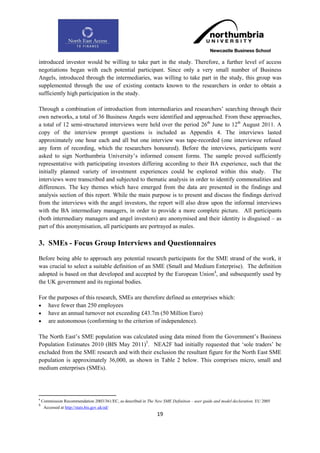 introduced investor would be willing to take part in the study. Therefore, a further level of access
negotiations began with each potential participant. Since only a very small number of Business
Angels, introduced through the intermediaries, was willing to take part in the study, this group was
supplemented through the use of existing contacts known to the researchers in order to obtain a
sufficiently high participation in the study.

Through a combination of introduction from intermediaries and researchers‟ searching through their
own networks, a total of 36 Business Angels were identified and approached. From these approaches,
a total of 12 semi-structured interviews were held over the period 26th June to 12th August 2011. A
copy of the interview prompt questions is included as Appendix 4. The interviews lasted
approximately one hour each and all but one interview was tape-recorded (one interviewee refused
any form of recording, which the researchers honoured). Before the interviews, participants were
asked to sign Northumbria University‟s informed consent forms. The sample proved sufficiently
representative with participating investors differing according to their BA experience, such that the
initially planned variety of investment experiences could be explored within this study. The
interviews were transcribed and subjected to thematic analysis in order to identify commonalities and
differences. The key themes which have emerged from the data are presented in the findings and
analysis section of this report. While the main purpose is to present and discuss the findings derived
from the interviews with the angel investors, the report will also draw upon the informal interviews
with the BA intermediary managers, in order to provide a more complete picture. All participants
(both intermediary managers and angel investors) are anonymised and their identity is disguised – as
part of this anonymisation, all participants are portrayed as males.

3. SMEs - Focus Group Interviews and Questionnaires
Before being able to approach any potential research participants for the SME strand of the work, it
was crucial to select a suitable definition of an SME (Small and Medium Enterprise). The definition
adopted is based on that developed and accepted by the European Union4, and subsequently used by
the UK government and its regional bodies.

For the purposes of this research, SMEs are therefore defined as enterprises which:
 have fewer than 250 employees
 have an annual turnover not exceeding £43.7m (50 Million Euro)
 are autonomous (conforming to the criterion of independence).

The North East‟s SME population was calculated using data mined from the Government‟s Business
Population Estimates 2010 (BIS May 2011)5. NEA2F had initially requested that „sole traders‟ be
excluded from the SME research and with their exclusion the resultant figure for the North East SME
population is approximately 36,000, as shown in Table 2 below. This comprises micro, small and
medium enterprises (SMEs).




4
    Commission Recommendation 2003/361/EC, as described in The New SME Definition – user guide and model declaration, EU 2005
5
     Accessed at http://stats.bis.gov.uk/ed/
                                                                 19
 