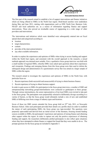 The first part of the research aimed to establish a list of support interventions and finance initiatives
which are being offered to SMEs in the North East region. Desk-based searches were undertaken
during May and June 2011, starting with organisations such as ONE North East, Business Link,
NEA2F and local authorities etc. as a source of information regarding finance and support
interventions. These also proved an invaluable source of signposting to a wide range of other
providers and interventions.

The interventions and initiatives which were identified were subsequently entered into an Excel
spread sheet and categorised according to:
 location
 target characteristics
 content
 provider of the intervention/initiative
 any other available information.

In order to explore the experiences and opinions of SMEs when trying to access funding and support
within the North East region, and consistent with the overall approach to the research, a mixed
methods approach was deemed most suitable. First, a qualitative focus group interview was held with
a small number of regional SMEs, whereby SMEs were asked open questions about their experiences
and viewpoints. Findings and emerging themes from this focus group were then used to inform the
subsequent design and administration of a questionnaire survey that was aimed at a larger sample of
SMEs within the region.

The research aimed to investigate the experiences and opinions of SMEs in the North East, with
particular focus on:
1. Recent experience (both successful and unsuccessful) of trying to obtain business finance.
2. Recent experience of trying to obtain business support.
In order to gain access to SMEs for participation in the focus group interviews, a number of SME and
entrepreneurship networking groups/intermediaries were contacted as gatekeepers to these groups.
Through various intermediaries, the senior representatives of ten local SMEs were invited to take part
in the focus group. The participants were purposefully selected to deliberately diverge according to a
variety of factors, so that the focus group would ultimately include a mix of new and established
SMEs of differing sizes from a range of industry types and locations.

Seven of these ten SME owners attended the focus group held on 25th July 2011, at Newcastle
Business School. After each participant provided their details on a profile sheet (in order to establish
the nature of each participating SME), the focus group was tape-recorded. The questions were
purposely open-ended and derived from an initial review of the literature, focusing around funding
sources available to SMEs, the participants‟ experiences and opinions of raising finance and obtaining
other support within the region. In order to capture not only the positive experiences of obtaining
funding and support, the researchers deliberately probed participants to also reflect upon situations
where they have attempted to obtain finance or support but found that they were unable to do so. The
prompt questions for the focus group are included in Appendix 5.

                                                   20
 