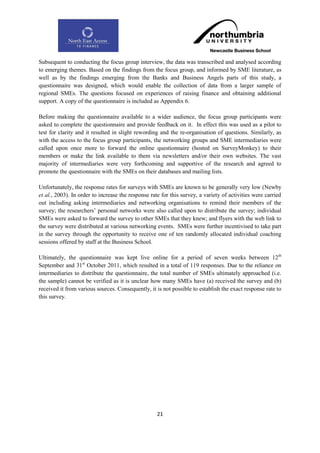 Subsequent to conducting the focus group interview, the data was transcribed and analysed according
to emerging themes. Based on the findings from the focus group, and informed by SME literature, as
well as by the findings emerging from the Banks and Business Angels parts of this study, a
questionnaire was designed, which would enable the collection of data from a larger sample of
regional SMEs. The questions focused on experiences of raising finance and obtaining additional
support. A copy of the questionnaire is included as Appendix 6.

Before making the questionnaire available to a wider audience, the focus group participants were
asked to complete the questionnaire and provide feedback on it. In effect this was used as a pilot to
test for clarity and it resulted in slight rewording and the re-organisation of questions. Similarly, as
with the access to the focus group participants, the networking groups and SME intermediaries were
called upon once more to forward the online questionnaire (hosted on SurveyMonkey) to their
members or make the link available to them via newsletters and/or their own websites. The vast
majority of intermediaries were very forthcoming and supportive of the research and agreed to
promote the questionnaire with the SMEs on their databases and mailing lists.

Unfortunately, the response rates for surveys with SMEs are known to be generally very low (Newby
et al., 2003). In order to increase the response rate for this survey, a variety of activities were carried
out including asking intermediaries and networking organisations to remind their members of the
survey; the researchers‟ personal networks were also called upon to distribute the survey; individual
SMEs were asked to forward the survey to other SMEs that they knew; and flyers with the web link to
the survey were distributed at various networking events. SMEs were further incentivised to take part
in the survey through the opportunity to receive one of ten randomly allocated individual coaching
sessions offered by staff at the Business School.

Ultimately, the questionnaire was kept live online for a period of seven weeks between 12 th
September and 31st October 2011, which resulted in a total of 119 responses. Due to the reliance on
intermediaries to distribute the questionnaire, the total number of SMEs ultimately approached (i.e.
the sample) cannot be verified as it is unclear how many SMEs have (a) received the survey and (b)
received it from various sources. Consequently, it is not possible to establish the exact response rate to
this survey.




                                                    21
 