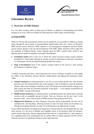 Literature Review

1. Overview of SME Finance
In a very basic summary, there are three types of finance, in addition to bootstrapping and internal
attempts to cut costs, which are suitable for small businesses: Debt, Equity, and Mezzanine.

1.1 Types of SMEs

While it is obvious that some finance sources are not suitable for, nor accessible to, SMEs (e.g. raising
equity through the stock market or issuing publicly traded bonds), there are a variety of alternative
SME-relevant sources. However, SMEs represent a very heterogeneous population and thus finance
sources will be specific to the age and development of the SME. Mitter and Kraus (2011) argue that
the suitability of different finance sources depends upon the SME‟s capital needs, which in turn
depends upon its model of foundation and stage of development:
   Foundation model refers to the way in which the venture has been created, namely imitation
    foundation (i.e. based upon imitating an existing concept or technology) or innovative foundation
    (i.e. based upon a newly developed technology/product/service/etc.).
   Stage of development refers to the venture‟s location within its life cycle (i.e. seed, start-up,
    development or expansion stage).


A further commonly-used factor, which determines the sources of finance available to, and suitable
for, SMEs is the distinction between lifestyle, middle-market and high-growth businesses (Sohl,
1999):
   Lifestyle businesses are characterised by a very low or non-existent growth rate; some lifestyle
    businesses are also characterised by the owner-manager‟s lack of intention to grow the business,
    whereas other owner-managers would like to grow the business but realise that the concept is not
    able to grow (the latter are sometimes called the „living dead‟) – a vast majority (around 90%) of
    „typical SMEs‟ are part of this group.
   Middle-market businesses are characterised by a substantial growth rate which tends to provide
    investors with an acceptable amount of return. They are, however, not the new „stars‟ in the
    business world – only a small amount of SMEs are part of this group (around 10%).
   High-growth businesses are those businesses that grow almost exponentially and that can be
    considered the „next big thing,‟ allowing investors to reap very large returns on investment, e.g.
    through stock-market flotation; less than 1% of all businesses are high-growth in nature.
Cassar (2004) specifically investigated the financing of start-up business and identified that size and
asset structure (i.e. the level of tangible and intangible assets in the business) affect the business‟
capital structure decisions, whereas organisational form only has a limited effect (i.e. there appears to
be a signalling effect from incorporation but no further effect on capital structure) and the owners‟
characteristics have no significant influence on the capital decision.

                                                   24
 