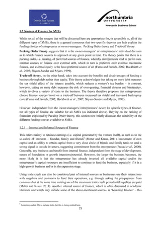 1.2 Sources of Finance for SMEs

While not all of the sources that will be discussed here are appropriate for, or accessible to, all of the
different types of SMEs, there is a general consensus that two specific theories can help explain the
funding choices of entrepreneur or owner-managers: Pecking Order theory and Trade-off theory.
Pecking Order theory suggests that it is the owner-managers‟ or entrepreneurs‟ individual decision
as to which finance sources to approach at any given point in time. The theory posits that there is a
pecking order, i.e. ranking, of preferred sources of finance, whereby entrepreneurs tend to prefer own,
internal sources of finance over external debt, which in turn is preferred over external mezzanine
finance, and external equity is the least preferred source of all (Fama and French, 2002; Hackbarth et
al., 2007; Shyam-Sunder and Myers, 1999).
Trade-off theory, on the other hand, takes into account the benefits and disadvantages of funding a
business through debt rather than equity. This theory acknowledges that taking on more debt increases
the tax shield effect of the interest payable, which reduces a venture‟s tax burden – in contrast,
however, taking on more debt increases the risk of over-gearing, financial distress and bankruptcy,
which involves a variety of costs to the business. The theory therefore proposes that entrepreneurs
choose finance sources based on a trade-off between increased tax shield and increased bankruptcy
costs (Fama and French, 2002; Hackbarth et al., 2007; Shyam-Sunder and Myers, 1999).

However, independent from the owner-managers‟/entrepreneurs‟ desire for specific types of finance,
not all types of finance are suitable for all SMEs (as indicated above). Relying on the ranking of
financiers explained by Pecking Order theory, this section now briefly discusses the suitability of the
different funding sources available to SMEs.

1.2.1        Internal and Informal Sources of Finance

This refers mainly to retained earnings (i.e. capital generated by the venture itself), as well as to the
so-called 3F investors – founder, family and friends6 (Mitter and Kraus, 2011). Investment of own
capital and an ability to obtain capital from a very close circle of friends and family tends to send a
strong signal to outside investors, suggesting commitment from the entrepreneur (Prasad et al., 2000).
Generally, any business can benefit from internal finance, independent from the stage of development,
nature of foundation or growth intentions/potential. However, the larger the business becomes, the
more likely it is that the entrepreneur has already invested all available capital and/or the
entrepreneur‟s capital resources are insufficient to continue to fund the business, especially if it is a
high-growth business and/or in the expansion stage.

Using trade credit can also be considered part of internal sources as businesses use their interactions
with suppliers and customers to fund their operations, e.g. through asking for pre-payment from
customers but at the same time making use of the maximum trade credit period until suppliers are paid
(Mitter and Kraus, 2011). Another internal source of finance, which is often discussed in academic
literature and which may include some of the above-mentioned sources, is „bootstrap finance‟ – this



6
    Sometimes called 4Fs to include fools, but this is being omitted here.
                                                                       25
 