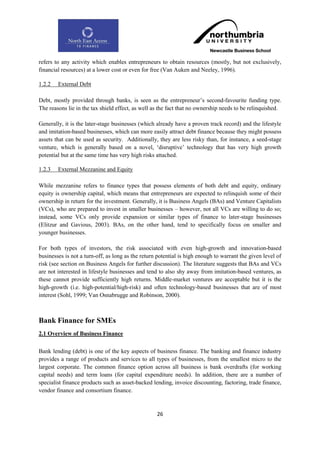 refers to any activity which enables entrepreneurs to obtain resources (mostly, but not exclusively,
financial resources) at a lower cost or even for free (Van Auken and Neeley, 1996).

1.2.2   External Debt

Debt, mostly provided through banks, is seen as the entrepreneur‟s second-favourite funding type.
The reasons lie in the tax shield effect, as well as the fact that no ownership needs to be relinquished.

Generally, it is the later-stage businesses (which already have a proven track record) and the lifestyle
and imitation-based businesses, which can more easily attract debt finance because they might possess
assets that can be used as security. Additionally, they are less risky than, for instance, a seed-stage
venture, which is generally based on a novel, „disruptive‟ technology that has very high growth
potential but at the same time has very high risks attached.

1.2.3   External Mezzanine and Equity

While mezzanine refers to finance types that possess elements of both debt and equity, ordinary
equity is ownership capital, which means that entrepreneurs are expected to relinquish some of their
ownership in return for the investment. Generally, it is Business Angels (BAs) and Venture Capitalists
(VCs), who are prepared to invest in smaller businesses – however, not all VCs are willing to do so;
instead, some VCs only provide expansion or similar types of finance to later-stage businesses
(Elitzur and Gavious, 2003). BAs, on the other hand, tend to specifically focus on smaller and
younger businesses.

For both types of investors, the risk associated with even high-growth and innovation-based
businesses is not a turn-off, as long as the return potential is high enough to warrant the given level of
risk (see section on Business Angels for further discussion). The literature suggests that BAs and VCs
are not interested in lifestyle businesses and tend to also shy away from imitation-based ventures, as
these cannot provide sufficiently high returns. Middle-market ventures are acceptable but it is the
high-growth (i.e. high-potential/high-risk) and often technology-based businesses that are of most
interest (Sohl, 1999; Van Osnabrugge and Robinson, 2000).



Bank Finance for SMEs
2.1 Overview of Business Finance

Bank lending (debt) is one of the key aspects of business finance. The banking and finance industry
provides a range of products and services to all types of businesses, from the smallest micro to the
largest corporate. The common finance option across all business is bank overdrafts (for working
capital needs) and term loans (for capital expenditure needs). In addition, there are a number of
specialist finance products such as asset-backed lending, invoice discounting, factoring, trade finance,
vendor finance and consortium finance.


                                                   26
 