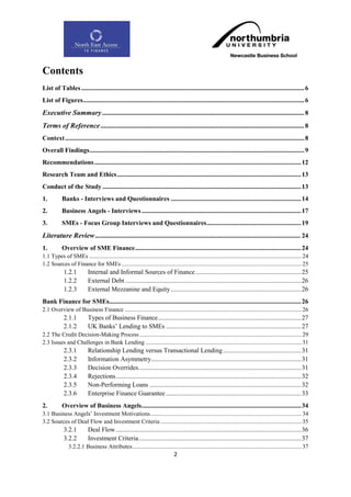 Contents
List of Tables ......................................................................................................................................... 6
List of Figures........................................................................................................................................ 6
Executive Summary .................................................................................................................. 8
Terms of Reference ................................................................................................................... 8
Context ................................................................................................................................................... 8
Overall Findings .................................................................................................................................... 9
Recommendations ............................................................................................................................... 12
Research Team and Ethics ................................................................................................................. 13
Conduct of the Study .......................................................................................................................... 13
1.         Banks - Interviews and Questionnaires ................................................................................ 14
2.         Business Angels - Interviews .................................................................................................. 17
3.         SMEs - Focus Group Interviews and Questionnaires .......................................................... 19
Literature Review .................................................................................................................... 24
1.         Overview of SME Finance ...................................................................................................... 24
1.1 Types of SMEs ............................................................................................................................................... 24
1.2 Sources of Finance for SMEs ......................................................................................................................... 25
             1.2.1          Internal and Informal Sources of Finance ................................................................. 25
             1.2.2          External Debt ............................................................................................................ 26
             1.2.3          External Mezzanine and Equity ................................................................................ 26
Bank Finance for SMEs...................................................................................................................... 26
2.1 Overview of Business Finance ....................................................................................................................... 26
             2.1.1          Types of Business Finance ........................................................................................ 27
             2.1.2          UK Banks‟ Lending to SMEs ................................................................................... 27
2.2 The Credit Decision-Making Process ............................................................................................................. 29
2.3 Issues and Challenges in Bank Lending ......................................................................................................... 31
             2.3.1          Relationship Lending versus Transactional Lending ................................................ 31
             2.3.2          Information Asymmetry ............................................................................................ 31
             2.3.3          Decision Overrides .................................................................................................... 31
             2.3.4          Rejections .................................................................................................................. 32
             2.3.5          Non-Performing Loans ............................................................................................. 32
             2.3.6          Enterprise Finance Guarantee ................................................................................... 33
2.         Overview of Business Angels .................................................................................................. 34
3.1 Business Angels‟ Investment Motivations...................................................................................................... 34
3.2 Sources of Deal Flow and Investment Criteria ............................................................................................... 35
             3.2.1          Deal Flow .................................................................................................................. 36
             3.2.2          Investment Criteria .................................................................................................... 37
                3.2.2.1 Business Attributes .................................................................................................................. 37
                                                                                 2
 