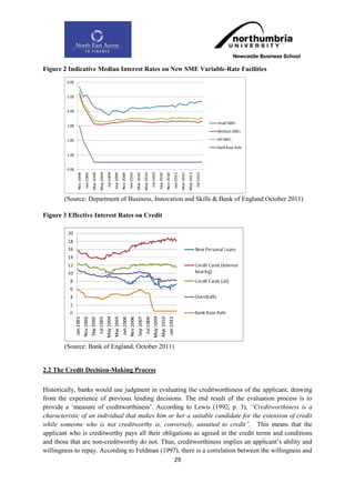 Figure 2 Indicative Median Interest Rates on New SME Variable-Rate Facilities




        (Source: Department of Business, Innovation and Skills & Bank of England October 2011)

Figure 3 Effective Interest Rates on Credit




        (Source: Bank of England, October 2011)


2.2 The Credit Decision-Making Process

Historically, banks would use judgment in evaluating the creditworthiness of the applicant, drawing
from the experience of previous lending decisions. The end result of the evaluation process is to
provide a „measure of creditworthiness‟. According to Lewis (1992, p. 3), “Creditworthiness is a
characteristic of an individual that makes him or her a suitable candidate for the extension of credit
while someone who is not creditworthy is, conversely, unsuited to credit”. This means that the
applicant who is creditworthy pays all their obligations as agreed in the credit terms and conditions
and those that are non-creditworthy do not. Thus, creditworthiness implies an applicant‟s ability and
willingness to repay. According to Feldman (1997), there is a correlation between the willingness and
                                                 29
 