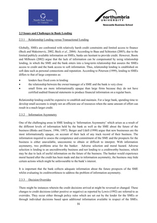 2.3 Issues and Challenges in Bank Lending

2.3.1   Relationship Lending versus Transactional Lending

Globally, SMEs are confronted with relatively harsh credit constraints and limited access to finance
(Beck and Maksimovic, 2002, Beck et al., 2004). According to Baas and Schtooten (2005), due to the
limited publicly available information on SMEs, banks are hesitant to provide credit. However, Boots
and Milbourn (2002) argue that the lack of information can be compensated by using relationship
lending, in which the SME and the bank enters into a long-term relationship that assures the SMEs
access to credit and the bank access to soft information. Thus, relationship lending is established on
soft data such as personal connections and reputation. According to Peterson (1999), lending to SMEs
differs to that of large corporates as:
       lenders face fixed costs in lending
       the relationship between the owner/manager of a SME and the bank is very close
       small firms are more informationally opaque than large firms because they do not have
        certified audited financial statements to produce financial information on a regular basis.

Relationship lending could be expensive to establish and maintain. For a large bank, spending time to
develop small accounts is simply not an efficient use of resources when the same amount of effort can
result in a much larger credit.

2.3.2   Information Asymmetry

One of the challenging areas in SME lending is „Information Asymmetry‟ which arises as a result of
the different levels of information held by the bank as well as the SME about the future of the
business (Binks and Ennew, 1996, 1997). Berger and Udell (1998) argue that new businesses are the
most informationally opaque, on account of their lack of any track record of their business. The
information required to assess the competence and commitment of the SME and the prospects for the
business is either unavailable, uneconomic to obtain or difficult to interpret. With information
asymmetry, two problems arise for the banker: Adverse selection and moral hazard. Adverse
selection is lending to an uncreditworthy business and not lending to a creditworthy business, which
may be due to lack of useful information on the future of the business. The banker would experience
moral hazard after the credit has been made and due to information asymmetry, the business may hide
certain actions which might be unfavourable to the bank‟s interest.

It is important that the bank collects adequate information about the future prospects of the SME
whilst evaluating its creditworthiness to address the problem of information asymmetry.

2.3.3   Decision Overrides

There might be instances wherein the credit decisions arrived at might be reversed or changed. These
changes to credit decisions (either positive or negative) as reported by Lewis (1992) are referred to as
overrides. They occur either through policy rules which are set out by the lender for the SMEs or
through individual decisions based upon additional information available in respect of the SMEs.
                                                  31
 