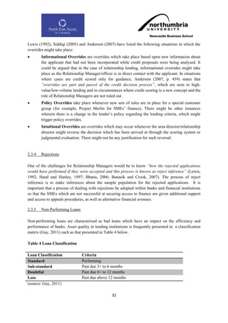 Lewis (1992), Siddiqi (2005) and Anderson (2007) have listed the following situations in which the
overrides might take place:
       Informational Overrides are overrides which take place based upon new information about
        the applicant that had not been incorporated while credit proposals were being analysed. It
        could be argued that in the case of relationship lending, informational overrides might take
        place as the Relationship Manager/officer is in direct contact with the applicant. In situations
        where cases are credit scored only for guidance, Anderson (2007, p. 459) states that
        “overrides are part and parcel of the credit decision process”, which are seen in high-
        value/low-volume lending and in circumstances where credit scoring is a new concept and the
        role of Relationship Managers are not ruled out.
       Policy Overrides take place whenever new sets of rules are in place for a special customer
        group (for example, Project Merlin for SMEs‟ finance). There might be other instances
        wherein there is a change in the lender‟s policy regarding the lending criteria, which might
        trigger policy overrides.
       Intuitional Overrides are overrides which may occur whenever the area director/relationship
        director might reverse the decision which has been arrived at through the scoring system or
        judgmental evaluation. There might not be any justification for such reversal.


2.3.4   Rejections

One of the challenges for Relationship Managers would be to know “how the rejected applications
would have performed if they were accepted and this process is known as reject inference” (Lewis,
1992; Hand and Hanley, 1997; Bhatia, 2006; Banasik and Crook, 2007). The process of reject
inference is to make inferences about the sample population for the rejected applications. It is
important that a process of dealing with rejections be adopted within banks and financial institutions
so that the SMEs which are not successful at securing access to finance are given additional support
and access to appeals procedures, as well as alternative financial avenues.

2.3.5   Non-Performing Loans

Non-performing loans are characterised as bad loans which have an impact on the efficiency and
performance of banks. Asset quality in lending institutions is frequently presented in a classification
matrix (Guy, 2011) such as that presented in Table 4 below.

Table 4 Loan Classification

Loan Classification             Criteria
Standard                        Performing
Sub-standard                    Past due 3+ to 6 months
Doubtful                        Past due 6+ to 12 months
Loss                            Past due above 12 months
(source: Guy, 2011)

                                                  32
 