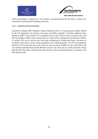 100% provisioning is required for a loss (which is non-performing) and the bank‟s resources are
consumed in monitoring and regulating such loans.

2.3.6   Enterprise Finance Guarantee

Launched in January 2009, Enterprise Finance Guarantee (EFG) is a loan guarantee scheme offered
by the UK Department for Business Innovation and Skills, intended to facilitate additional bank
lending to SMEs with insufficient or no collateral security with which to secure a business loan. The
EFG is available to SMEs with an annual turnover of up to £25m, seeking loans for between £1,000 to
£1 million. EFG can be used for new term loans, refinancing of existing term loans, conversion of
overdraft to term loans, invoice finance guarantee and overdraft guarantee. The EFG will guarantee
lenders for 75% of the total loan value. However, the assessment of SMEs for the credit facility still
rests with the individual bank and the BIS does not have any role to play in credit assessment. Along
with the EFG, the lender could also take other security such as personal guarantees, in relation to the
EFG backed credit.




                                                  33
 