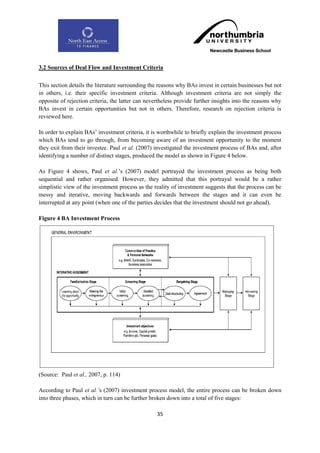 3.2 Sources of Deal Flow and Investment Criteria

This section details the literature surrounding the reasons why BAs invest in certain businesses but not
in others, i.e. their specific investment criteria. Although investment criteria are not simply the
opposite of rejection criteria, the latter can nevertheless provide further insights into the reasons why
BAs invest in certain opportunities but not in others. Therefore, research on rejection criteria is
reviewed here.

In order to explain BAs‟ investment criteria, it is worthwhile to briefly explain the investment process
which BAs tend to go through, from becoming aware of an investment opportunity to the moment
they exit from their investee. Paul et al. (2007) investigated the investment process of BAs and, after
identifying a number of distinct stages, produced the model as shown in Figure 4 below.

As Figure 4 shows, Paul et al.‟s (2007) model portrayed the investment process as being both
sequential and rather organised. However, they admitted that this portrayal would be a rather
simplistic view of the investment process as the reality of investment suggests that the process can be
messy and iterative, moving backwards and forwards between the stages and it can even be
interrupted at any point (when one of the parties decides that the investment should not go ahead).

Figure 4 BA Investment Process




(Source: Paul et al., 2007, p. 114)

According to Paul et al.‟s (2007) investment process model, the entire process can be broken down
into three phases, which in turn can be further broken down into a total of five stages:

                                                   35
 