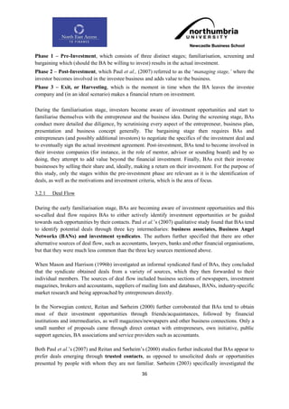 Phase 1 – Pre-Investment, which consists of three distinct stages; familiarisation, screening and
bargaining which (should the BA be willing to invest) results in the actual investment.
Phase 2 – Post-Investment, which Paul et al., (2007) referred to as the „managing stage,‟ where the
investor becomes involved in the investee business and adds value to the business.
Phase 3 – Exit, or Harvesting, which is the moment in time when the BA leaves the investee
company and (in an ideal scenario) makes a financial return on investment.

During the familiarisation stage, investors become aware of investment opportunities and start to
familiarise themselves with the entrepreneur and the business idea. During the screening stage, BAs
conduct more detailed due diligence, by scrutinising every aspect of the entrepreneur, business plan,
presentation and business concept generally. The bargaining stage then requires BAs and
entrepreneurs (and possibly additional investors) to negotiate the specifics of the investment deal and
to eventually sign the actual investment agreement. Post-investment, BAs tend to become involved in
their investee companies (for instance, in the role of mentor, advisor or sounding board) and by so
doing, they attempt to add value beyond the financial investment. Finally, BAs exit their investee
businesses by selling their share and, ideally, making a return on their investment. For the purpose of
this study, only the stages within the pre-investment phase are relevant as it is the identification of
deals, as well as the motivations and investment criteria, which is the area of focus.

3.2.1   Deal Flow

During the early familiarisation stage, BAs are becoming aware of investment opportunities and this
so-called deal flow requires BAs to either actively identify investment opportunities or be guided
towards such opportunities by their contacts. Paul et al.‟s (2007) qualitative study found that BAs tend
to identify potential deals through three key intermediaries: business associates, Business Angel
Networks (BANs) and investment syndicates. The authors further specified that there are other
alternative sources of deal flow, such as accountants, lawyers, banks and other financial organisations,
but that they were much less common than the three key sources mentioned above.

When Mason and Harrison (1996b) investigated an informal syndicated fund of BAs, they concluded
that the syndicate obtained deals from a variety of sources, which they then forwarded to their
individual members. The sources of deal flow included business sections of newspapers, investment
magazines, brokers and accountants, suppliers of mailing lists and databases, BANs, industry-specific
market research and being approached by entrepreneurs directly.

In the Norwegian context, Reitan and Sørheim (2000) further corroborated that BAs tend to obtain
most of their investment opportunities through friends/acquaintances, followed by financial
institutions and intermediaries, as well magazines/newspapers and other business connections. Only a
small number of proposals came through direct contact with entrepreneurs, own initiative, public
support agencies, BA associations and service providers such as accountants.

Both Paul et al.‟s (2007) and Reitan and Sørheim‟s (2000) studies further indicated that BAs appear to
prefer deals emerging through trusted contacts, as opposed to unsolicited deals or opportunities
presented by people with whom they are not familiar. Sørheim (2003) specifically investigated the
                                                  36
 