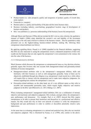    Product/market (i.e. sales prospects; quality and uniqueness of product; quality of overall idea;
    niche market).
   Financials (i.e. margins).
   Business plan (i.e. quality and feasibility of the plan and the entire business idea).
   Business (including industry; asset-backing; geographical location; stage of development of
    business and product).
   BAs‟ own attributes (i.e. possesses understanding of the business; knows the entrepreneur).

Although Mason and Harrison (1996a) did not include the BA‟s exit as a key criterion, the qualitative
element of Sudek‟s (2006) study identified the investor‟s exit and liquidity of the investment
opportunity as the only main criterion in relation to the business venture. Also his quantitative study
presented exit as the highest-ranking business-related attribute, ranking 4th, following three
entrepreneur-related attributes (see below).

By applying signalling theory, Prasad et al. (2000) expanded on the financial attributes, suggesting
that BAs are also interested in seeing the entrepreneurs invest a substantial proportion of their own
wealth into the business that not only signals the entrepreneur‟s own commitment to the venture, but
also the value of the business.

3.2.2.2 Entrepreneur(s) Attributes

Much literature which discusses the entrepreneur or entrepreneurial team as a key decision criterion,
generally argues that investors take into account both management-related and personality-related
attributes of investee management:
   Management-related attributes refer to the entrepreneur‟s management abilities, skills and
    familiarity with their business as well as with management generally. Some of them can be
    objectively established through due diligence (e.g. entrepreneur‟s track record etc.), while others
    will require BAs to interact with the entrepreneur and to make more subjective judgments, for
    instance regarding how realistic the entrepreneur‟s views are.
   Personality-related attributes, on the other hand, are of a very different nature as they refer to
    invisible and immeasurable personality traits, which require highly subjective and intuitive
    judgment on the BAs‟ part (Maxwell et al., 2011; Riding et al., 2007).

When evaluating entrepreneurs‟ management-related attributes, BAs use a combination of rational,
objective and emotional, and subjective judgments. BAs evaluate, amongst others, the entrepreneur‟s
past, performance and demeanour. For example, Paul et al. (2007) showed that BAs require
entrepreneurs to be able to present their businesses and themselves in a professional and effective
manner, but they would also rely on their own network of contacts to verify the entrepreneur‟s
background and past performance in order to confirm or disconfirm potentially intuitive early
impressions.

At the same time as evaluating entrepreneurs in a rational and analytical way, BAs also use intuition
and subjective judgment. This is illustrated by Feeney et al. (1999), who, similar to the above-


                                                  38
 