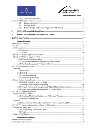 3.2.2.2 Entrepreneur(s) Attributes ....................................................................................................... 38
3.3 Issues and Challenges of Business Angels ..................................................................................................... 39
             3.3.1           Rejection Criteria ...................................................................................................... 39
             3.3.2           Training Needs .......................................................................................................... 41
             3.3.3           Key Challenges for Business Angels in the NE Region ........................................... 42
3.          SMEs‟ Difficulties in Raising Finance ................................................................................... 43
4.          Support Interventions for Access to SME Finance .............................................................. 45
Analysis and Findings ............................................................................................................ 47
1.          Banks - Interviews................................................................................................................... 47
Bank Interviews Summary ................................................................................................................................... 47
SECTION I ........................................................................................................................................................... 49
1.1 SME Classification ......................................................................................................................................... 49
             1.1.1 Turnover .......................................................................................................................... 49
             1.1.2 Sectors ............................................................................................................................. 50
1.2 Trends in SME Demand for Credit Post 2008 ................................................................................................ 51
1.3 Trends in SME Credit Supply Post 2008 ........................................................................................................ 52
             1.3.1 Change in Banking Paradigm.......................................................................................... 52
             1.3.2 The Quality of Proposals/Sophistication of Customers .................................................. 54
             1.3.3 The Role of Accountants/Financial Advisors ................................................................. 55
SECTION II - The Credit Process ........................................................................................................................ 55
2.1 Attitudes ......................................................................................................................................................... 55
             2.1.1 Confidence ...................................................................................................................... 56
             2.1.2 Outlook ........................................................................................................................... 56
             2.1.3 Trust (Relationship) ........................................................................................................ 57
             2.1.4 Transparency in Lending ................................................................................................ 58
2.2 Credit Decision-Making Process .................................................................................................................... 59
             2.2.1 Dealing with the Diversity of SMEs ............................................................................... 59
             2.2.2 Dealing with Information Asymmetry ............................................................................ 60
             2.2.3 Triggers for Non-performing Loans (NPL) and Support Interventions .......................... 60
             2.2.4 Level, Sophistication and Assessment of Credit Control................................................ 62
SECTION III - Support and Initiatives ................................................................................................................. 62
3.1 Additional Support for SMEs ......................................................................................................................... 62
             3.1.1 Coaching, Mentoring, Guidance and Professional Advice ............................................. 63
             3.1.2 Dealing with Rejections .................................................................................................. 64
3.2 Initiatives ........................................................................................................................................................ 64
             3.2.1 Project Merlin, the Task Force, Enterprise Finance Guarantee (EFG) ........................... 64
SECTION IV - Improving Demand and the Future of SME Finance ................................................................... 65
4.1 Demand and Market Share ............................................................................................................................. 65
             4.1.1 Unique Selling Proposition (USP) .................................................................................. 65
             4.1.2 Targets ............................................................................................................................ 65
4.2 Future of SME Finance ................................................................................................................................... 66

2.          Banks - Questionnaires ........................................................................................................... 67
Bank Questionnaires Summary ............................................................................................................................ 68
2.1 Demographic Information .............................................................................................................................. 70

                                                                                    3
 