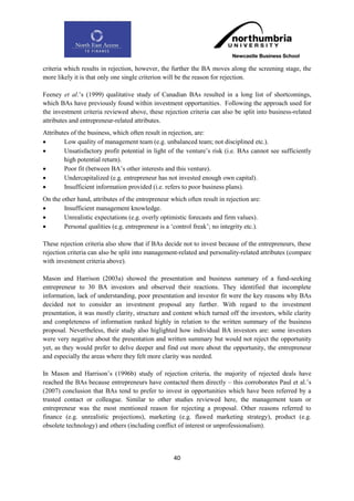 criteria which results in rejection, however, the further the BA moves along the screening stage, the
more likely it is that only one single criterion will be the reason for rejection.

Feeney et al.‟s (1999) qualitative study of Canadian BAs resulted in a long list of shortcomings,
which BAs have previously found within investment opportunities. Following the approach used for
the investment criteria reviewed above, these rejection criteria can also be split into business-related
attributes and entrepreneur-related attributes.
Attributes of the business, which often result in rejection, are:
       Low quality of management team (e.g. unbalanced team; not disciplined etc.).
       Unsatisfactory profit potential in light of the venture‟s risk (i.e. BAs cannot see sufficiently
        high potential return).
       Poor fit (between BA‟s other interests and this venture).
       Undercapitalized (e.g. entrepreneur has not invested enough own capital).
       Insufficient information provided (i.e. refers to poor business plans).
On the other hand, attributes of the entrepreneur which often result in rejection are:
       Insufficient management knowledge.
       Unrealistic expectations (e.g. overly optimistic forecasts and firm values).
       Personal qualities (e.g. entrepreneur is a „control freak‟; no integrity etc.).

These rejection criteria also show that if BAs decide not to invest because of the entrepreneurs, these
rejection criteria can also be split into management-related and personality-related attributes (compare
with investment criteria above).

Mason and Harrison (2003a) showed the presentation and business summary of a fund-seeking
entrepreneur to 30 BA investors and observed their reactions. They identified that incomplete
information, lack of understanding, poor presentation and investor fit were the key reasons why BAs
decided not to consider an investment proposal any further. With regard to the investment
presentation, it was mostly clarity, structure and content which turned off the investors, while clarity
and completeness of information ranked highly in relation to the written summary of the business
proposal. Nevertheless, their study also higlighted how individual BA investors are: some investors
were very negative about the presentation and written summary but would not reject the opportunity
yet, as they would prefer to delve deeper and find out more about the opportunity, the entrepreneur
and especially the areas where they felt more clarity was needed.

In Mason and Harrison‟s (1996b) study of rejection criteria, the majority of rejected deals have
reached the BAs because entrepreneurs have contacted them directly – this corroborates Paul et al.‟s
(2007) conclusion that BAs tend to prefer to invest in opportunities which have been referred by a
trusted contact or colleague. Similar to other studies reviewed here, the management team or
entrepreneur was the most mentioned reason for rejecting a proposal. Other reasons referred to
finance (e.g. unrealistic projections), marketing (e.g. flawed marketing strategy), product (e.g.
obsolete technology) and others (including conflict of interest or unprofessionalism).



                                                    40
 