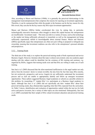 Also, according to Mason and Harrison (1996b), it is generally the perceived shortcomings in the
management team/entrepreneur(s) that comprises the reasons for rejecting an investment opportunity.
Therefore, it can be summarised that while the people in the business can be the key reason for why
BAs invest, they can also be the key reason why BAs reject investment opportunities.

Mason and Harrison (2003a) further corroborated this view by stating that, in particular,
technologically innovative businesses often struggle to attract BA capital because the entrepreneurs
are insufficiently „investment ready‟. This term can refer to a variety of issues, such as the technology
or the market not being sufficiently advanced or researched, as well as the management not being
sufficiently experienced, skilled or knowledgeable about external finance. Mason and Harrison
(2003a) specifically argue that entrepreneurs are often not (yet) willing or prepared to relinquish any
ownership, meaning that investment readiness can also refer to the entrepreneur‟s personal attitudes
and perspectives.

3.3.2   Training Needs

The third aim of this study is to explore the perceived training needs of both experienced and novice
Business Angels. However, literature about this topic is almost non-existent; only one academic paper
dealing with this subject could be identified, but the existence of BA training and seminars, e.g.
organised by BANs, suggests that training needs exist and that BAs are willing to make use of such
training.

San José et al. (2005) discussed that the afore-mentioned inefficiencies in the angel market not only
derive from the investors‟ desire to remain invisible, but also from the fact that many BAs (mostly,
but not exclusively, prospective and novice Angels) do not sufficiently understand the investment
process and as such are unable to appropriately identify and follow up emergent investment
opportunities. These authors suggested Business Angel academies or schools as a possible solution to
this problem, by researching 27 „student BAs‟ (i.e. participants at a Business Angel academy) in
Spain. Although San José et al. (2005) did not specifically ask their „student BAs‟ about their
perceived training needs, they obtained data regarding what their BAs expected from the curriculum.
As Table 5 shows, identification and evaluation of opportunities ranked within the top two for both
active and passive investors, but a variety of other topics are also mentioned. Subsequently, San José
et al. (2005) concluded that their sample of BAs valued investment education and perceived training
needs.




                                                   41
 