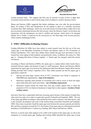 evaluate potential deals. This suggests that BAs may be insecure in terms of how to apply their
investment criteria and how to deal with the large extent of subjective, intuitive decision criteria.

Mason and Harrison (2002) suggested that further challenges may exist after the pre-investment
phase, for instance if BAs and entrepreneurs do not manage to agree on a mutually convenient
investment deal. Other challenges, which may occur after the pre-investment phase, might refer to the
post-investment relationship between BA and investee, where the Business Angel‟s involvement and
interactions with the entrepreneur can lead to conflicts and tensions, which need to be managed
(Macht, 2011). Finally, it could also be the exit process (i.e. the final stage of the investee process),
which could be challenging for BAs.


3. SMEs‟ Difficulties in Raising Finance
Funding difficulties for SMEs have been subject to much research since the first use of the term
„equity gap‟ in the Macmillan Committee on Finance and Industry report in 1931 (Committee on
Finance and Industry, 1931). Since then, debates about whether this gap exists and where it may be
located have been raging in both academic and practitioner circles; in addition, the notion of a „debt
gap‟ or – bringing both forms of finance together – a „finance gap‟ has emerged, which this section
will discuss.

According to Mason and Harrison (2003b), the equity gap is a market failure which results from a
mismatch between supply and demand of equity to small businesses. Mason and Harrison (2003b)
argued that the equity gap exists between the funding provided from Business Angels (BAs) and the
funding provided from Venture Capitalists (VCs). They further pointed out that the equity gap is
particularly evident for:
       Start-up and early-stage ventures (most of VCs‟ investments were found in expansion or
        MBI/MBO-type opportunities) - stage of development.
       Businesses requiring small amounts of investment (VCs tend to invest in fewer but larger
        deals, rather than more small-scale deals) - size of funding requirements.
       Businesses located outside the South East, East and London regions (this is where the
        proportion of VCs in relation to businesses is larger than in other regions) - location of fund-
        seeking venture.

Innovative firms have a particularly hard time accessing equity because of the amount of capital they
often need even early on in order to sustain their growth (Venturelli and Gualandri, 2009). The size
of the equity gap differs according to what method has been used to research it and other factors, such
as the economic development and cycle of the location being researched (Venturelli and Gualandri,
2009). Since many researchers found the equity gap exists between the amounts typically provided by
BAs and those commonly invested by VCs, the location of the equity gap was often placed around the
boundaries of £250,000 and £1.5 million (e.g. Harding, 2002; Mason and Harrison, 2003b).

However, in recent years, there appears to be a shift in the location of the equity gap, as well as the
emergence of a second equity gap: Harding and Cowling (2006) identified the equity gap as lying
                                                   43
 
