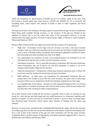 within the boundaries of approximately £150,000 and £1.5-£2 million, while at the same time
discovering a second equity gap lying between £10,000 and £30,000 for 18 to 24-month old
expanding firms, which require such amounts of funds in order to make regulatory and fiscal
payments.

The majority of early work relating to the equity gap has assumed that the gap was due to insufficient
funds being made available through investors, i.e. the existence of the gap was blamed on the
suppliers of finance; this is also the reason why many of the government initiatives to try and
reduce/remove the equity gap have focused on improving the supply of finance to small companies
(Mason and Harrison, 2001).

Murray (2007) summarised the key supply-side reasons for the existence of an equity gap:
       High costs: Investments involve high costs for investors; not only is the actual invested
        amount a sunk cost, which can sometimes not be recovered, but also there are high transaction
        costs in terms of finding suitable investments and creating the appropriate contracts for them;
        the monitoring costs post-investment also need to be added.
       Few opportunities for economies of scale; every proposal needs to be evaluated on its own
        individual merit and thus there is little room for economies of scale.
       Information asymmetry: This is especially prevalent in technology and innovative businesses
        where technologies may not be proven yet and their acceptance in markets is yet to be
        realised, which results in high risk for investors.
       Unproven entrepreneurs: Entrepreneurs without prior business experience pose a further risk
        to investors and may increase the monitoring costs post-investment.
       R&D spillovers: In many cases, real competition for technological businesses does not
        emerge until a few months or years after the actual invention; this poses risks to early-stage
        investors if there was no competition initially but emerging competition at a later stage.
       Low liquidity/lack of exit options: Investors in small, unquoted businesses have very limited
        opportunities to exit their investments and to harvest their returns, which in turn increases the
        risk they take when investing in small, young businesses.

All of these reasons result in high risk for investors, especially when it comes to investing in very
young (i.e. seed, start-up and early-stage) and very small businesses (i.e. businesses requiring small
amounts of capital). As such, investors are incentivised to prefer to invest in fewer, but larger deals,
thus favouring larger businesses, which require larger amounts of funding, thus the equity gap
emerged.

However, in recent years, researchers have established that blaming the supply-side for the existence
of an equity gap does not take into account the full picture as the finance recipients (the demand-side)
have a role to play in the existence of the gap. For some researchers, the fact that many investors
complained about a limited amount of high-quality investment proposals suggested that it may be a
demand-side issue (Mason and Harrison, 2001).



                                                  44
 
