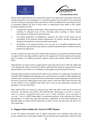 Murray (2007) argued that the main demand-side reason for an equity gap is the quality of the fund-
seeking entrepreneur; if the entrepreneur is of insufficient quality, they are unable to raise capital and
as such are facing an equity gap. Mason and Harrison (2001) seconded that by presenting the notion
of investment readiness, the lack of which results in entrepreneurs being unable to raise capital.
Investment readiness involves:
       Entrepreneurs‟ attitudes towards equity; many entrepreneurs prefer to avoid equity as they are
        unwilling to relinquish some of their ownership and/or unwilling to obtain external
        involvement (or interference) in their businesses.
       Low-quality presentation of entrepreneurs‟ proposals; this refers to both written and oral
        presentation of the proposed business opportunities, for instance, through ill-prepared and
        incoherent presentations or poorly presented business plans.
       Investability of the proposed business; this can refer to an incapable management team,
        insufficiently large potential target market or insufficient potential return in relation to the risk
        posed by the opportunity.

In order to address the equity gap from a demand-side perspective, government has therefore shifted
its approach from increasing available capital (on the supply-side) towards enhancing the demand-
side, for instance, by enabling investment readiness training and seminars (Mason and Harrison,
2001).

Although there are strong reasons to suggest that the equity gap may be due to either the supply-side
or the demand-side, Mason and Harrison (2003b) summarised this debate by arguing that the equity
gap most likely exists because of a combination of both supply-side and demand-side reasons.

Although many researchers and practitioners admit to the existence of an equity gap, Venturelli and
Gualandri (2009) highlighted that although some small businesses are unable to obtain funding from
external sources, this does not signify that they are all facing an actual funding gap. Instead, there may
be merely a „perceived‟ funding gap for many small ventures, which only affects those businesses that
are less efficient or less competitive than others and as such are less interesting to investors; the
principle of „survival of the fittest‟.

Other authors follow this notion of a perceived gap, which only affects some but by no means all
businesses. For instance, Lam (2009, p. 268) stated that the “funding gap is not static or concrete;
rather it is dynamic, manageable and in many cases is within individuals‟ power and ability to
overcome.” Vos et al. (2007) further added a „contentment hypothesis‟ to the (what they call) „finance
gap hypothesis‟, in which they argue that businesses, independent of their growth aspirations, are
generally happy or content with the capital they are able to access; this also rejects the notion of a
static finance gap.


4. Support Interventions for Access to SME Finance
In total 106 finance interventions and 37 support interventions were identified, both public and
private, available from a wide range of public, private and third sector organisations within the North
                                                    45
 