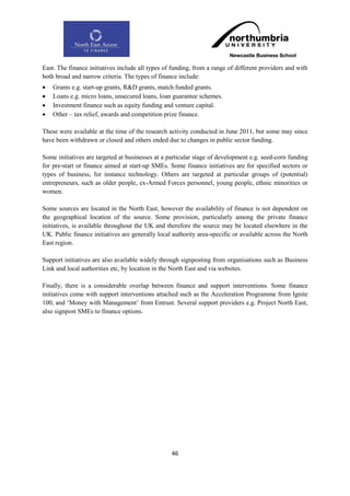 East. The finance initiatives include all types of funding, from a range of different providers and with
both broad and narrow criteria. The types of finance include:
   Grants e.g. start-up grants, R&D grants, match funded grants.
   Loans e.g. micro loans, unsecured loans, loan guarantee schemes.
   Investment finance such as equity funding and venture capital.
   Other – tax relief, awards and competition prize finance.

These were available at the time of the research activity conducted in June 2011, but some may since
have been withdrawn or closed and others ended due to changes in public sector funding.

Some initiatives are targeted at businesses at a particular stage of development e.g. seed-corn funding
for pre-start or finance aimed at start-up SMEs. Some finance initiatives are for specified sectors or
types of business, for instance technology. Others are targeted at particular groups of (potential)
entrepreneurs, such as older people, ex-Armed Forces personnel, young people, ethnic minorities or
women.

Some sources are located in the North East, however the availability of finance is not dependent on
the geographical location of the source. Some provision, particularly among the private finance
initiatives, is available throughout the UK and therefore the source may be located elsewhere in the
UK. Public finance initiatives are generally local authority area-specific or available across the North
East region.

Support initiatives are also available widely through signposting from organisations such as Business
Link and local authorities etc, by location in the North East and via websites.

Finally, there is a considerable overlap between finance and support interventions. Some finance
initiatives come with support interventions attached such as the Acceleration Programme from Ignite
100, and „Money with Management‟ from Entrust. Several support providers e.g. Project North East,
also signpost SMEs to finance options.




                                                  46
 