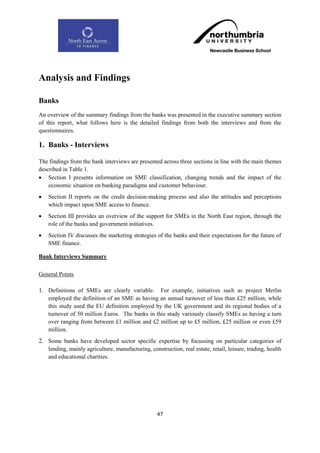 Analysis and Findings

Banks
An overview of the summary findings from the banks was presented in the executive summary section
of this report, what follows here is the detailed findings from both the interviews and from the
questionnaires.

1. Banks - Interviews

The findings from the bank interviews are presented across three sections in line with the main themes
described in Table 1.
 Section I presents information on SME classification, changing trends and the impact of the
    economic situation on banking paradigms and customer behaviour.
   Section II reports on the credit decision-making process and also the attitudes and perceptions
    which impact upon SME access to finance.
   Section III provides an overview of the support for SMEs in the North East region, through the
    role of the banks and government initiatives.
   Section IV discusses the marketing strategies of the banks and their expectations for the future of
    SME finance.

Bank Interviews Summary

General Points

1. Definitions of SMEs are clearly variable. For example, initiatives such as project Merlin
    employed the definition of an SME as having an annual turnover of less than £25 million; while
    this study used the EU definition employed by the UK government and its regional bodies of a
    turnover of 50 million Euros. The banks in this study variously classify SMEs as having a turn
    over ranging from between £1 million and £2 million up to £5 million, £25 million or even £59
    million.
2. Some banks have developed sector specific expertise by focussing on particular categories of
    lending, mainly agriculture, manufacturing, construction, real estate, retail, leisure, trading, health
    and educational charities.




                                                    47
 