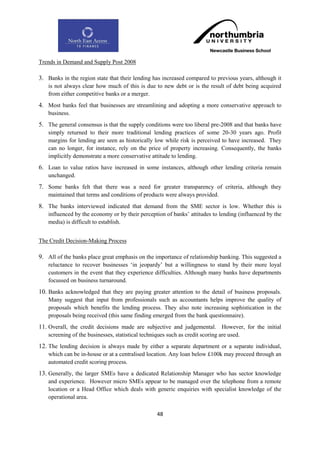 Trends in Demand and Supply Post 2008

3. Banks in the region state that their lending has increased compared to previous years, although it
    is not always clear how much of this is due to new debt or is the result of debt being acquired
    from either competitive banks or a merger.
4. Most banks feel that businesses are streamlining and adopting a more conservative approach to
    business.
5. The general consensus is that the supply conditions were too liberal pre-2008 and that banks have
    simply returned to their more traditional lending practices of some 20-30 years ago. Profit
    margins for lending are seen as historically low while risk is perceived to have increased. They
    can no longer, for instance, rely on the price of property increasing. Consequently, the banks
    implicitly demonstrate a more conservative attitude to lending.
6. Loan to value ratios have increased in some instances, although other lending criteria remain
    unchanged.
7. Some banks felt that there was a need for greater transparency of criteria, although they
    maintained that terms and conditions of products were always provided.
8. The banks interviewed indicated that demand from the SME sector is low. Whether this is
    influenced by the economy or by their perception of banks‟ attitudes to lending (influenced by the
    media) is difficult to establish.


The Credit Decision-Making Process

9. All of the banks place great emphasis on the importance of relationship banking. This suggested a
    reluctance to recover businesses „in jeopardy‟ but a willingness to stand by their more loyal
    customers in the event that they experience difficulties. Although many banks have departments
    focussed on business turnaround.
10. Banks acknowledged that they are paying greater attention to the detail of business proposals.
    Many suggest that input from professionals such as accountants helps improve the quality of
    proposals which benefits the lending process. They also note increasing sophistication in the
    proposals being received (this same finding emerged from the bank questionnaire).
11. Overall, the credit decisions made are subjective and judgemental. However, for the initial
    screening of the businesses, statistical techniques such as credit scoring are used.
12. The lending decision is always made by either a separate department or a separate individual,
    which can be in-house or at a centralised location. Any loan below £100k may proceed through an
    automated credit scoring process.
13. Generally, the larger SMEs have a dedicated Relationship Manager who has sector knowledge
    and experience. However micro SMEs appear to be managed over the telephone from a remote
    location or a Head Office which deals with generic enquiries with specialist knowledge of the
    operational area.

                                                   48
 