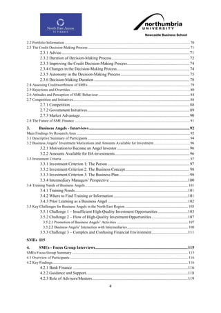 2.2 Portfolio Information ...................................................................................................................................... 70
2.3 The Credit Decision-Making Process ............................................................................................................. 71
             2.3.1 Advice ............................................................................................................................. 71
             2.3.2 Duration of Decision-Making Process ............................................................................ 72
             2.3.3 Improving the Credit Decision-Making Process ............................................................. 74
             2.3.4 Changes in the Decision-Making Process ....................................................................... 74
             2.3.5 Autonomy in the Decision-Making Process ................................................................... 75
             2.3.6 Decision-Making Duration ............................................................................................. 78
2.4 Assessing Creditworthiness of SMEs ............................................................................................................. 79
2.5 Rejections and Overrides ................................................................................................................................ 80
2.6 Attitudes and Perception of SME Behaviour .................................................................................................. 84
2.7 Competition and Initiatives............................................................................................................................. 88
             2.7.1 Competition .................................................................................................................... 88
             2.7.2 Government Initiatives.................................................................................................... 89
             2.7.3 Market Advantage ........................................................................................................... 90
2.8 The Future of SME Finance ........................................................................................................................... 91

3.          Business Angels - Interviews .................................................................................................. 92
Main Findings by Research Area ......................................................................................................................... 92
3.1 Descriptive Summary of Participants ............................................................................................................. 94
3.2 Business Angels‟ Investment Motivations and Amounts Available for Investment ....................................... 96
             3.2.1 Motivation to Become an Angel Investor ....................................................................... 96
             3.2.2 Amounts Available for BA-investments ......................................................................... 96
3.3 Investment Criteria ......................................................................................................................................... 97
             3.3.1 Investment Criterion 1: The Person ................................................................................ 97
             3.3.2 Investment Criterion 2: The Business Concept ............................................................... 98
             3.3.3 Investment Criterion 3: The Business Plan ..................................................................... 98
             3.3.4 Intermediary Managers‟ Perspective ............................................................................ 100
3.4 Training Needs of Business Angels .............................................................................................................. 101
             3.4.1 Training Needs .............................................................................................................. 101
             3.4.2 Where to Find Training or Information ........................................................................ 101
             3.4.3 Prior Learning as a Business Angel .............................................................................. 102
3.5 Key Challenges for Business Angels in the North East Region ................................................................... 103
             3.5.1 Challenge 1 – Insufficient High-Quality Investment Opportunities ............................. 103
             3.5.2 Challenge 2 – Flow of High-Quality Investment Opportunities ................................... 107
                3.5.2.1 Promotion of Business Angels‟ Activities ............................................................................ 107
                3.5.2.2 Business Angels‟ Interaction with Intermediaries ................................................................. 108
             3.5.3 Challenge 3 – Complex and Confusing Financial Environment ................................... 111
SMEs 115
4.          SMEs - Focus Group Interviews .......................................................................................... 115
SMEs Focus Group Summary ............................................................................................................................ 115
4.1 Overview of Participants .............................................................................................................................. 116
4.2 Key Findings................................................................................................................................................. 116
             4.2.1 Bank Finance ................................................................................................................ 116
             4.2.2 Guidance and Support ................................................................................................... 118
             4.2.3 Role of Advisors/Mentors ............................................................................................. 119
                                                                                 4
 