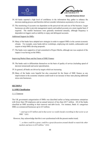 14. All banks reported a high level of confidence in the information they gather to enhance the
    decision-making process and therefore did not consider information asymmetry to be an issue.
15. The monitoring of accounts was dependent on the perceived risk and size of the business. Larger
    businesses are able to provide management reports and audited accounts on a more regular basis if
    required. The smaller businesses were generally monitored annually, although frequency is
    dependent on triggers such as inability to repay and delinquent accounts.
Additional Support for SMEs

16. Many of the banks have adopted new strategies in order to support SMEs in the current economic
    climate. For example, some banks deliver workshops, employing role models, ambassadors and
    experts to help SMEs develop proposals.
17. The banks were supportive of and committed to Project Merlin, although one was sceptical of the
    impact it was having on the SMEs.


Improving Market Share and the Future of SME Finance

18. The banks seek to differentiate themselves on the basis of quality of service (including speed of
    decision turnaround) and sector specialisation.
19. In general, all banks are driven by targets which are increasing.
20. Many of the banks were hopeful but also concerned for the future of SME finance as any
    improvement in the economic situation could result in an increase in base rates placing additional
    stress onto businesses.



SECTION I

1.1 SME Classification

1.1.1 Turnover


The UK government categorisation of SMEs was described earlier as being autonomous enterprises
with fewer than 250 employees and an annual turnover of less than £43.7 million. All of the banks
classified an SME according to their turnover and debt levels. For instance, Bank A1 categorises
SMEs as commercial businesses up to £15 million;

         “..start-up to £15 million and in that sector we would classify everything in that sector as an
         SME.” (A1)

 However, they acknowledge that this is not synchronised with the present market trend;

         “…so there could be a great, could be a great discussion around should we match the other
         markets and move to £25 million.” (A1)

                                                   49
 
