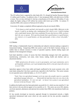 The £25 million limit is supported by other banks (B1, C1), though the baseline fluctuates between
 £1 million and £2 million. In addition to this, C1 also incorporate SMEs with debt levels of £250k
 or more. This is in line with bank G1 who has a classification of £2 million to £50 million. E1 also
 adopts the higher ceiling of £50 million but restricts debt levels up to £250k. In contrast, F1
 classifies SMEs with a turnover of between £2-£5 million.

 Conversely, D1 adopts a completely different approach as they do not classify SMEs;

          “To be honest we don't and that's why basically we don't classify SMEs. Effectively in this
         branch, I could be sat dealing with a multinational PLC which we do, I could be dealing
         with a small family business that's been established 30 years that borrows £50K, you know,
         that's the way we operate. We've got the principle that a good business is a good business,
         our criteria is, is it a good business, are they good people, is there a lower risk profile.”
         (D1)

1.1.2 Sectors

SME lending is fundamentally based on relationship and subjective decision-making as opposed to
transactional lending. Categorising SMEs into sectors is part of the bank‟s business strategy as it
enables them to allocate resources in terms of specialist expertise, identify lending targets and
adoption of risk management strategies.

Each bank identified a variety of sectors that their relationship managers deal with; agriculture,
manufacturing, construction, real estate, retail, leisure, trading, health and charities such as
educational charities.

         “SMEs spread across all sectors, so you‟ve got property, you‟ve got construction, you‟ve
         got hospitality and leisure, you‟ve got manufacturing which is a key part of growth as far as
         we see it.” (E1)

Agriculture appears to have been stable and largely unaffected by the recent economic crisis, with
some banks stating that it has been a growth area, especially in the North East. This sector warrants
its own specialist sector within the banks, i.e. A1, E1, F1 and G1.

        “Yeah, I have two agricultural managers sat in my team who actually report to a specialist
        agricultural manager (director)……... Historically the bank have been very very close to the
        agricultural marketplace. It‟s very very safe – we haven‟t lost a penny to any agricultural
        borrower in the last 20 years.” (E1)

In addition the health sector has been particularly successful for A1, which was also noted by C1, but
their activity in the area did not appear to be as prolific as A1. This sector can cover GPs, dentists,
care home operators, pharmacies and opticians but excludes those SMEs who manufacture health care
products.

G1 has recently developed an innovative approach through its international network, a highly
specialised international trade sector which not only spreads risk but also provides competitive
advantage:

                                                  50
 