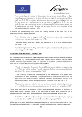 “...we can facilitate the customer in this country setting up an operation in China; we‟ll get
        our colleagues in ….(country) to sit down with them; we might do some debt in the UK, we
        might also do the debt in ….(country) for that same customer, you know, and I guess they can
        then see, because we‟re one bank, they can see everything on one platform. So they have one
        bank, they have one ....one internet account ….they can see all of their accounts right the way
        throughout across the world. So some will have four, five, six, seven countries, all the
        information held on one platform.” (G1)

In addition, the manufacturing sector, which has a strong tradition in the North East, is also
maintaining buoyancy in their operations.

        “...we absolutely want to support trade and businesses, engineering, manufacturing
        businesses, you know, particularly exporters.” (A1).

        “you‟ve got manufacturing which is a key part of growth as far as we see it. Manufacturing is
        still strong.” (E1)

        “Manufacturing seems to be doing quite well; most of the manufacturing side of things seems
        to be doing quite well.” (G1)

1.2 Trends in SME Demand for Credit Post 2008

It is claimed that the credit crisis of 2008 had greatest impact on the small and medium enterprises
throughout the UK (e.g. Forum of Small Business 2009; Forum of Private Business 2009) and reports
from the interviews suggest that the North East region was no exception. A common theme from all
banks was the adoption of a conservative approach by the SMEs.

        “For the two years after the crash in October 2008, the customers I think were just saying
        well I‟ll just stay with the bank that I‟m with – better the devil you know sometimes, let‟s stick
        with them, if they support us then that‟s fine.” (E1)

        “Yeah, it certainly changed from a demand point of view, undoubtedly. A lot of what you'll
        read about is the banks not lending. Certainly where we are, that's not our major issue, our
        major issue is that a lot of customers don't want to borrow, customers have used this as an
        opportunity to, I think, redress their balance sheets, deleverage where they can.” (C1)

        “The issues the banks have is that by not – our key income stream is out of lending money and
        we‟re not lending the money that we anticipated because the market isn‟t hungry for it.”(E1)

On the other hand, there is no substantial evidence such as anecdotal statements by businesses to
support these claims, although claims by the SMEs that the banks were refusing to lend is
substantiated by one of the banks, but they stated that this was only for a short period of time.

        “I don‟t think any bank‟s really been shut for business other than maybe for the first couple of
        months after October 2008 because nobody knew what was going on.” (C1)

Whilst there is no doubt that lending was substantially reduced following the credit crisis, the exact
degree of the contributory factors, i.e. the supply versus demand dichotomy, is not fully established.
                                                   51
 
