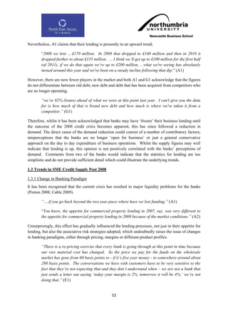 Nevertheless, A1 claims that their lending is presently in an upward trend;

        “2008 we lent ....£170 million. In 2009 that dropped to £160 million and then in 2010 it
        dropped further to about £155 million. ... I think we‟ll get up to £100 million for the first half
        (of 2011), if we do that again we‟re up to £200 million, ...what we're seeing has absolutely
        turned around this year and we've been on a steady incline following that dip.” (A1)

However, there are now fewer players in the market and both A1 and G1 acknowledge that the figures
do not differentiate between old debt, new debt and debt that has been acquired from competitors who
are no longer operating.

        “we‟re 82% (loans) ahead of what we were at this point last year. I can't give you the data
        for is how much of that is brand new debt and how much is where we've taken it from a
        competitor.” (G1)

Therefore, whilst it has been acknowledged that banks may have „frozen‟ their business lending until
the outcome of the 2008 credit crisis becomes apparent, this has since followed a reduction in
demand. The direct cause of the demand reduction could consist of a number of contributory factors;
misperceptions that the banks are no longer „open for business‟ or just a general conservative
approach on the day to day expenditure of business operations. Whilst the supply figures may well
indicate that lending is up, this opinion is not positively correlated with the banks‟ perceptions of
demand. Comments from two of the banks would indicate that the statistics for lending are too
simplistic and do not provide sufficient detail which could illustrate the underlying trends.

1.3 Trends in SME Credit Supply Post 2008

1.3.1 Change in Banking Paradigm
It has been recognised that the current crisis has resulted in major liquidity problems for the banks
(Peston 2008; Cable 2009).

        “….if you go back beyond the two year piece where have we lost funding.” (A1)

        “You know, the appetite for commercial property lending in 2007, say, was very different to
        the appetite for commercial property lending in 2009 because of the market conditions.” (A2)

Unsurprisingly, this effect has gradually influenced the lending processes, not just in their appetite for
lending, but also the associative risk strategies adopted, which undoubtedly raises the issue of changes
in banking paradigms, either through pricing, margins or different product profiles.

        “There is a re-pricing exercise that every bank is going through at this point in time because
        our raw material cost has changed. So the price we pay for the funds on the wholesale
        market has gone from 60 basis points to - if it‟s five year money - to somewhere around about
        280 basis points. The conversations we have with customers have to be very sensitive to the
        fact that they‟re not expecting that and they don‟t understand when – we are not a bank that
        just sends a letter out saying „today your margin is 2%, tomorrow it will be 4%,‟ we‟re not
        doing that.” (E1)


                                                   52
 
