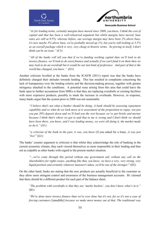 “As for lending terms, certainly margins have moved since 2008, you know, I think the cost of
        capital and that has been a well-rehearsed argument but whilst margins have moved, base
        rates are still at 0.5%, whereas before, our average margin may have been 2% above base,
        it's now maybe 3% above base, we've probably moved up 1%, but you're still looking at 3.5%
        as an overall package which is very, very cheap in historic terms. So pricing in itself, I don't
        think can be an issue.” (C1)

        “All of the banks will tell you that if we‟re funding working capital then we‟ll look to do
        invoice finance, we‟ll look to do asset finance and actually if we can't fund it on them then we
        may look to do an overdraft but it would be our last kind of preference. And part of that is the
        world has changed, you know.” (G1)

Another criticism levelled at the banks from the ICAEW (2011) report was that the banks have
definitely changed their attitudes towards lending. This has resulted in complaints concerning the
lack of transparency over the lending criteria and the decision-making process, together with greater
stringency attached to the conditions. A potential issue arising from this area that could leave the
bank open to further accusations from SMEs is that they are replacing overdrafts or existing facilities
with more expensive products, possibly to mask the increase in overheads. However, in response,
many banks argue that the system prior to 2008 was not sustainable.

        “I believe that's not what a banker should be doing. A bank should be assessing repayment
        capability and so what do we look more at is assessment of the proposition to repay, not just
        you put 20% deposit down and we‟ll lend you the rest because we‟ve got bricks and mortar
        because I think that's where we got to and that to me is wrong and I don't think we should
        have been there, you know, and I was lending money, we were all doing it, the market made
        us do it.” (A1)

        “a criticism of the bank in the past, it was, you know (if you asked for a loan)...it was just
        „Yes!” (G1)

The banks‟ counter argument to criticism is that whilst they acknowledge the role of banking in the
current economic climate, they each viewed themselves as more responsible in their lending and thus
not as culpable as other banks with regard to the present market situation.

         “...we've come through this period without any government aid, without any call on the
        shareholders for rights issues, anything like that, you know, we have a very, very strong, very
        liquid position and certainly whatever measure's taken, we'd be one of the stronger.” (D1)

On the other hand, banks are stating that the new products are actually beneficial to the customer as
they allow more stringent control and awareness of the business management accounts. B1 claimed
that there should be a different product for each part of the balance sheet;

        “The problem with overdrafts is that they are „murky buckets‟, you don‟t know what‟s in it.”
        (B1)

        “We've done more invoice finance than we've ever done but it's not, for us it's not a case of
        forcing customers [inaudible] because we make more money out of that. The traditional way

                                                  53
 