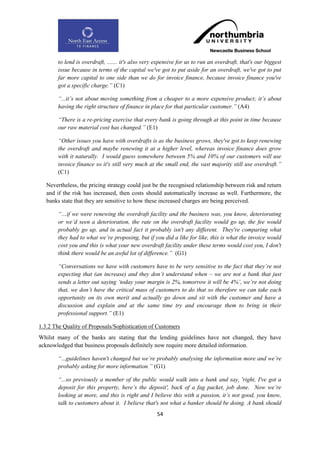 to lend is overdraft, ....... it's also very expensive for us to run an overdraft, that's our biggest
       issue because in terms of the capital we've got to put aside for an overdraft, we've got to put
       far more capital to one side than we do for invoice finance, because invoice finance you've
       got a specific charge.” (C1)

       “...it‟s not about moving something from a cheaper to a more expensive product; it‟s about
       having the right structure of finance in place for that particular customer.” (A4)

       “There is a re-pricing exercise that every bank is going through at this point in time because
       our raw material cost has changed.” (E1)

       “Other issues you have with overdrafts is as the business grows, they've got to keep renewing
       the overdraft and maybe renewing it at a higher level, whereas invoice finance does grow
       with it naturally. I would guess somewhere between 5% and 10% of our customers will use
       invoice finance so it's still very much at the small end, the vast majority still use overdraft.”
       (C1)

   Nevertheless, the pricing strategy could just be the recognised relationship between risk and return
   and if the risk has increased, then costs should automatically increase as well. Furthermore, the
   banks state that they are sensitive to how these increased charges are being perceived.

       “…if we were renewing the overdraft facility and the business was, you know, deteriorating
       or we‟d seen a deterioration, the rate on the overdraft facility would go up, the fee would
       probably go up, and in actual fact it probably isn't any different. They're comparing what
       they had to what we‟re proposing, but if you did a like for like, this is what the invoice would
       cost you and this is what your new overdraft facility under these terms would cost you, I don't
       think there would be an awful lot of difference.” (G1)

       “Conversations we have with customers have to be very sensitive to the fact that they‟re not
       expecting that (an increase) and they don‟t understand when – we are not a bank that just
       sends a letter out saying „today your margin is 2%, tomorrow it will be 4%‟, we‟re not doing
       that, we don‟t have the critical mass of customers to do that so therefore we can take each
       opportunity on its own merit and actually go down and sit with the customer and have a
       discussion and explain and at the same time try and encourage them to bring in their
       professional support.” (E1)

1.3.2 The Quality of Proposals/Sophistication of Customers
Whilst many of the banks are stating that the lending guidelines have not changed, they have
acknowledged that business proposals definitely now require more detailed information.

       “...guidelines haven't changed but we‟re probably analysing the information more and we‟re
       probably asking for more information.” (G1)

       “...so previously a member of the public would walk into a bank and say, 'right, I've got a
       deposit for this property, here‟s the deposit', back of a fag packet, job done. Now we‟re
       looking at more, and this is right and I believe this with a passion, it‟s not good, you know,
       talk to customers about it. I believe that's not what a banker should be doing. A bank should
                                                   54
 