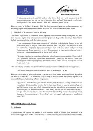 be assessing repayment capability and so what do we look more at is assessment of the
        proposition to repay, not just you put 20% deposit down and we‟ll lend you the rest because
        we‟ve got bricks and mortar because I think that's where we got to.” (A1)

However, many of the banks do actually think that their customers‟ behaviour is changing as they are
becoming slightly more sophisticated in their proposals and in their expectation of the banks.

1.3.3 The Role of Accountants/Financial Advisors
The banks‟ expectations of customers‟ credit expertise have increased during recent years and they
now require a higher level of organisation in their proposals, they further encourage the SMEs to
include accountants in the credit discussion process.
        “...the customers are being more aware of –it‟s all about cash discipline. I guess we are all
        focussed on profit in the past – what‟s the turnover, what‟s the profit. Now we focus on, you
        can still make a profit but, if you run out of cash then we focus a lot on cash flow in that
        business aspect. To get customers to meet their payments as they become due and we are
        getting our customers to focus a lot on that as well.” (G1)

        “So unless they have a good financial advisor who often costs money and they'll say, well, I
        can't afford that, they've got a good bank manager who‟s supporting that process, I think they
        do struggle in terms of getting into a structure to come to a bank and say, actually this is what
        I want to do.” (A1)

This can not only save time and resources but also can expedite the credit decision-making process.

        “We start to interrogate and can then drill down to the numbers.” (G1)

However, the benefits of using professional expertise are evident but the adoption of this is dependent
on the size of the SME. The banks may offer to help, or a book-keeper may just be required or a
reasonable financial/accounting software programme.

        “If you had a micro business you‟d be HR director, FD, shop floor – so they tend to then use
        consultants. I‟m more of the opinion that perhaps they should be using professional advice
        and OK, having to pay just a little bit more but pay for a good firm of accountants, a good
        firm of lawyers – it doesn‟t have to be …[firm name], you pay the suit but you have to pay –
        you get what you pay for and some don‟t want to pay anything because they‟re very much
        focused on their costs structure. So yes there‟s more of a support offering and we watch them
        grow.” (E1)



SECTION II - The Credit Process

2.1 Attitudes

A concern over the funding gap appears to focus on either a lack of demand from businesses or a
reduction in supply from banks. This dichotomy is evidenced during discussions of confidence and by

                                                  55
 