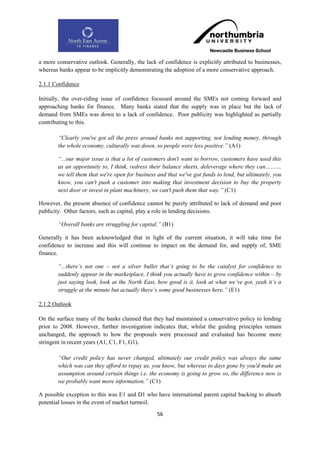 a more conservative outlook. Generally, the lack of confidence is explicitly attributed to businesses,
whereas banks appear to be implicitly demonstrating the adoption of a more conservative approach.

2.1.1 Confidence

Initially, the over-riding issue of confidence focussed around the SMEs not coming forward and
approaching banks for finance. Many banks stated that the supply was in place but the lack of
demand from SMEs was down to a lack of confidence. Poor publicity was highlighted as partially
contributing to this.

        “Clearly you've got all the press around banks not supporting, not lending money, through
        the whole economy, culturally was down, so people were less positive.” (A1)

        “...our major issue is that a lot of customers don't want to borrow, customers have used this
        as an opportunity to, I think, redress their balance sheets, deleverage where they can………
        we tell them that we're open for business and that we've got funds to lend, but ultimately, you
        know, you can't push a customer into making that investment decision to buy the property
        next door or invest in plant machinery, we can't push them that way.” (C1)

However, the present absence of confidence cannot be purely attributed to lack of demand and poor
publicity. Other factors, such as capital, play a role in lending decisions.

        “Overall banks are struggling for capital.” (B1)

Generally it has been acknowledged that in light of the current situation, it will take time for
confidence to increase and this will continue to impact on the demand for, and supply of, SME
finance.

        “...there‟s not one – not a silver bullet that‟s going to be the catalyst for confidence to
        suddenly appear in the marketplace, I think you actually have to grow confidence within – by
        just saying look, look at the North East, how good is it, look at what we‟ve got, yeah it‟s a
        struggle at the minute but actually there‟s some good businesses here.” (E1)

2.1.2 Outlook

On the surface many of the banks claimed that they had maintained a conservative policy to lending
prior to 2008. However, further investigation indicates that, whilst the guiding principles remain
unchanged, the approach to how the proposals were processed and evaluated has become more
stringent in recent years (A1, C1, F1, G1).

        “Our credit policy has never changed, ultimately our credit policy was always the same
        which was can they afford to repay us, you know, but whereas in days gone by you'd make an
        assumption around certain things i.e. the economy is going to grow so, the difference now is
        we probably want more information.” (C1)

A possible exception to this was E1 and D1 who have international parent capital backing to absorb
potential losses in the event of market turmoil.
                                                  56
 