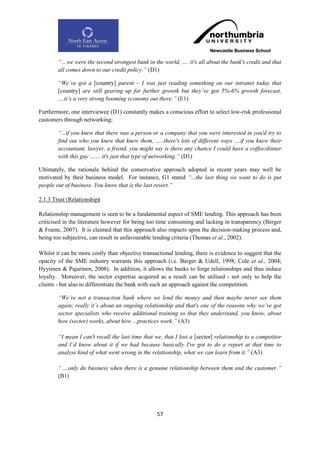 “…we were the second strongest bank in the world, …. it's all about the bank's credit and that
        all comes down to our credit policy.” (D1)

        “We‟ve got a [country] parent – I was just reading something on our intranet today that
        [country] are still gearing up for further growth but they‟ve got 5%-6% growth forecast,
        ....it‟s a very strong booming economy out there.” (E1)

Furthermore, one interviewee (D1) constantly makes a conscious effort to select low-risk professional
customers through networking;

        “...if you knew that there was a person or a company that you were interested in you'd try to
        find out who you knew that knew them, …..there's lots of different ways ....if you knew their
        accountant, lawyer, a friend, you might say is there any chance I could have a coffee/dinner
        with this guy …… it's just that type of networking.” (D1)

Ultimately, the rationale behind the conservative approach adopted in recent years may well be
motivated by their business model. For instance, G1 stated “...the last thing we want to do is put
people out of business. You know that is the last resort.”

2.1.3 Trust (Relationship)

Relationship management is seen to be a fundamental aspect of SME lending. This approach has been
criticised in the literature however for being too time consuming and lacking in transparency (Berger
& Frame, 2007). It is claimed that this approach also impacts upon the decision-making process and,
being too subjective, can result in unfavourable lending criteria (Thomas et al., 2002).

Whilst it can be more costly than objective transactional lending, there is evidence to suggest that the
opacity of the SME industry warrants this approach (i.e. Berger & Udell, 1998; Cole et al., 2004;
Hyytinen & Pajarinen, 2008). In addition, it allows the banks to forge relationships and thus induce
loyalty. Moreover, the sector expertise acquired as a result can be utilised - not only to help the
clients - but also to differentiate the bank with such an approach against the competition.

        “We‟re not a transaction bank where we lend the money and then maybe never see them
        again; really it‟s about an ongoing relationship and that's one of the reasons why we‟ve got
        sector specialists who receive additional training so that they understand, you know, about
        how (sector) works, about how ...practices work.” (A3)

        “I mean I can't recall the last time that we, that I lost a [sector] relationship to a competitor
        and I‟d know about it if we had because basically I've got to do a report at that time to
        analyse kind of what went wrong in the relationship, what we can learn from it.” (A3)

        “….only do business when there is a genuine relationship between them and the customer.”
        (B1)




                                                  57
 