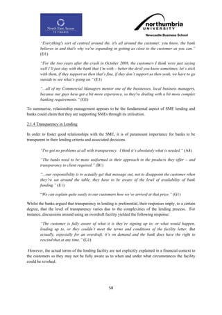 “Everything's sort of centred around the, it's all around the customer, you know, the bank
        believes in and that's why we're expanding in getting as close to the customer as you can.”
        (D1)

        “For the two years after the crash in October 2008, the customers I think were just saying
        well I‟ll just stay with the bank that I‟m with – better the devil you know sometimes, let‟s stick
        with them, if they support us then that‟s fine, if they don‟t support us then yeah, we have to go
        outside to see what‟s going on.” (E1)

        “...all of my Commercial Managers mentor one of the businesses, local business managers,
        because our guys have got a bit more experience, so they're dealing with a bit more complex
        banking requirements.” (G1)

To summarise, relationship management appears to be the fundamental aspect of SME lending and
banks could claim that they are supporting SMEs through its utilisation.

2.1.4 Transparency in Lending

In order to foster good relationships with the SME, it is of paramount importance for banks to be
transparent in their lending criteria and associated decisions.

        “I've got no problems at all with transparency. I think it‟s absolutely what is needed.” (A4)

        “The banks need to be more uniformed in their approach in the products they offer – and
        transparency to client required.” (B1)

        “...our responsibility is to actually get that message out, not to disappoint the customer when
        they‟re sat around the table, they have to be aware of the level of availability of bank
        funding.” (E1)

        “We can explain quite easily to our customers how we‟ve arrived at that price.” (G1)

Whilst the banks argued that transparency in lending is preferential, their responses imply, to a certain
degree, that the level of transparency varies due to the complexities of the lending process. For
instance, discussions around using an overdraft facility yielded the following response:

        “The customer is fully aware of what it is they‟re signing up to, or what would happen,
        leading up to, or they couldn‟t meet the terms and conditions of the facility letter. But
        actually, especially for an overdraft, it‟s on demand and the bank does have the right to
        rescind that at any time.” (G1)

 However, the actual terms of the lending facility are not explicitly explained in a financial context to
the customers so they may not be fully aware as to when and under what circumstances the facility
could be revoked.




                                                   58
 