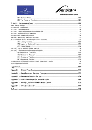 4.2.4 Business Areas .............................................................................................................. 119
            4.2.5 Top Things to Consider ................................................................................................ 120
5. SMEs - Questionnaire Survey ...................................................................................................... 120
SME Survey Summary ....................................................................................................................................... 120
5.1 Profile of Respondents .................................................................................................................................. 122
5.2 SMEs‟ Growth Intentions ............................................................................................................................. 124
5.3 SMEs‟ Capital Requirements over the Past Year ......................................................................................... 125
5.4 SMEs‟ Preferred Sources of Finance ............................................................................................................ 127
5.5 Difficulties in Obtaining Finance ................................................................................................................. 128
5.6 SMEs‟ Knowledge of Finance Providers ...................................................................................................... 132
5.7 Respondents‟ Views about Current Finance for SMEs ................................................................................ 133
            5.7.1 Lending Climate............................................................................................................ 133
            5.7.2 Impact on Business Owners .......................................................................................... 133
            5.7.3 Future Needs ................................................................................................................. 134
5.8 SMEs‟ Use of Business Support Services .................................................................................................... 134
5.9 SMEs‟ Opinions on Business Support Services ........................................................................................... 136
            5.9.1 Opinion on Usefulness .................................................................................................. 136
            5.9.3 Opinion on Providers .................................................................................................... 137
            5.9.4 Opinion on Training...................................................................................................... 138
            5.9.5 Opinion on Quality ....................................................................................................... 138
5.10 Business Development/Training Related to Obtaining Finance ................................................................. 138
5.11 Any Other Comments ................................................................................................................................. 141

Appendices ............................................................................................................................. 143
Appendix 1 - Ethical Procedures ..................................................................................................... 144
Appendix 2 - Bank Interview Question Prompts ........................................................................... 153
Appendix 3 - Bank Questionnaire Survey ...................................................................................... 154
Appendix 4 - Interview Prompts for Business Angels ................................................................... 166
Appendix 5 - Prompt Questions for SME Focus Group................................................................ 172
Appendix 6 - SME Questionnaire .................................................................................................... 174
References .......................................................................................................................................... 192




                                                                               5
 