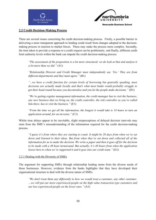 2.2 Credit Decision-Making Process

There are several issues concerning the credit decision-making process. Firstly, a possible barrier in
delivering a more transparent approach to lending could result from changes adopted in the decision-
making process in reaction to market forces. These may make the process more complex. Secondly,
the time taken to provide a response to a credit request can be problematic, and finally, different credit
limit authority levels within the bank can impede the credit decision-making process.

        “The assessment of the proposition is a lot more structured; we do look at that and analyse it
        a lot more than we did.” (A1)

        “Relationship Director and Credit Manager must independently say „Yes.‟ They are from
        different departments and they must agree.” (B1)

        “...we have a credit function for certain levels of borrowing but generally speaking, most
        decisions are actually made locally and that's what most banks would probably struggle to
        get their head round because you decentralise and you let the people make decisions.” (D1)

        “We‟re getting regular management information, the credit manager has to visit the business,
        any new business that we bring on, the credit controller, the risk controller as you‟ve called
        him there, has to visit the business.” (E1)

        “From the time we get all the information, the longest it would take is 14 hours to turn an
        application around, for an increase.” (C1)

Whilst time delays appear to be inevitable, slight misperceptions of delayed decision intervals may
stem from the SME‟s misunderstanding of the information required for the credit decision-making
process.

        “I guess it‟s from where they are starting to count. It might be 28 days from when we‟ve sat
        down and listened to their ideas. But from when they‟ve sat down and collected all of the
        information for us to make the decision. We write a paper and then it goes off for the decision
        to be made with a 48 hour turnaround. But actually, it‟s 48 hours from when the application
        leaves here to when we‟ve supported it and it goes into our credit team.” (G1)

2.2.1 Dealing with the Diversity of SMEs

The argument for supporting SMEs through relationship lending stems from the diverse needs of
those businesses. However, evidence from the banks highlights that they have developed their
organisational structure to deal with the diverse nature of SMEs.

        “We don't treat them any differently to how we would treat a customer, any other customer.
        …we will put our more experienced people on the high value transaction type customers and
        our less experienced people on the lower ones.” (A1)




                                                   59
 
