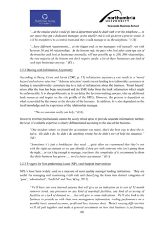 “...at the smaller end it would go into a department and be dealt with over the telephone…. in
        our space they get a dedicated manager, at the smaller end it will go down a process route. It
        will be transferred to a central team and they would manage it via the telephone.” (G1)

        “...have different requirements…. at the bigger end, so my managers will typically run with
        between 50 and 80 relationships. At the bottom end, the guys who look after start-ups out of
        the branches and look at businesses internally, will run possibly up to 200, 300 relationships,
        the vast majority of the bottom end don't require credit; a lot of these businesses are kind of
        cash type businesses anyway.” (C1).

2.2.2 Dealing with Information Asymmetry

According to Berry, Grant and Jarvis (2003, p. 13) information asymmetry can result in a „moral
hazard and adverse selection.‟ „Adverse selection‟ results in not lending to creditworthy customers or
lending to uncreditworthy customers due to a lack of information about the business. „Moral hazard‟
arises after the loan has been sanctioned and the SME hides from the bank information which might
be unfavourable. It is also problematic as it can delay the decision-making process, take up additional
bank resources and impact on the risk profile of the SMEs. However, the process is dependent on
what is provided by the owner or the director of the business. In addition, it is also dependent on the
local knowledge and the experience of the relationship manager.

           “The accountants really can help.” (G1)

However external professionals cannot be solely relied upon to provide accurate information; further,
the level of available expertise is clearly differentiated according to the size of the business.

        “One incident where we found the accountant was naive, that's the best way to describe it,
        naive. He didn‟t do, he didn‟t do anything wrong but he didn‟t sort of help the situation.”
        (A1)

        “Sometimes it‟s just a bookkeeper they need. ....quite often we recommend that they‟re not
        with the right accountant so we can identify if they are with someone who isn‟t giving them
        the right.....or isn‟t big enough to manage, you know, the complexity of it, recommend to them
        that their business has grown ..... need a better accountant.” (G1)

2.2.3 Triggers for Non-performing Loans (NPL) and Support Interventions

NPL‟s have been widely used as a measure of asset quality amongst lending institutions. They are
useful for managing and monitoring credit risk and classifying the loans into distinct categories of
„pass‟, „sub-standard‟, „doubtful‟ and „loss‟ (Guy, 2011).

        “We‟ll have our own internal systems that will give us an indication as to sort of 12-month
        turnover trend, any pressures on any kind of overdraft facilities, any kind of accessing of
        facilities or a lack of demand or.... that will give us some indications. We‟ll also look to the
        business to provide us with their own management information, trading performance on a
        monthly basis, annual accounts, profit and loss, balance sheet. There's varying different that
        we‟ll all pull together and make a general assessment on how that business is performing.
                                                  60
 