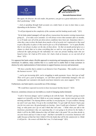 But again, the director, the sole trader, the partners, can give us a great indication as to how
        that's performing.” (A4)

        “...look at spending through bank accounts on a daily basis or once to four times a year,
        depending on the business.” (B1)

        “It will just depend on the complexity of the customer and the banking needs really.” (G1)

        “So he [risk control manager] will sign off new transactions but monitor existing transactions
        going on… if we take a new customer, we will always review that customer after six months,
        so we‟ll make sure all of the pre-draw-down conditions have been met. Sometimes there‟s -
        when they come to draw the funds down maybe a bit of security isn‟t registered or they need
        to put a life policy in place or they need to give us a bit of information – we‟re quite flexible,
        they‟re not always in place on the day of draw-down. So that six-month period gives us a
        chance to check that we‟ve done everything that we said we were going to do, that we‟ve
        achieved the right pricing for the individual, he‟s met our private banking team who are
        based in here, he‟s had an IFA review, he‟s had a look at treasury, so we can tick all of
        those.” (E1)

It is apparent that banks adopt a flexible approach to monitoring and managing accounts so that risk is
minimised. In addition, many confirm that it is a useful tool to enable them to help customers in
distress by early implementation of interventions to support business recovery and turnaround.

        “We have a facility that is similar to an Intensive Care Programme. This enables us to help
        the business recover.” (F1).

        “...you've got increasing debt, you're struggling to make payments, losses, that type of stuff.
        Then we've got a pool of managers, we call them special relationship managers who are
        looking after our customers who maybe need more intensive care, more support.” (C1)

Furthermore, one bank reports a successful use of this strategy;

        “We would have expected recoveries to have increased, but they haven‟t.” (G1)

However, sometimes closures are inevitable as a result of changing market demands.

        “I call it „borrower fatigue‟ and it‟s nothing to do with the bank. The bank‟s giving as much
        support as it possibly can but I think as an owner manager, some owners must get up in the
        morning and think „I‟m chasing debtors and they‟re not paying me, I‟ve got creditors chasing
        me and I can‟t pay them, I‟m up to the overdraft limit, I‟ve got staff who haven‟t had a pay
        rise for two years now, the good people are leaving – have I really got a business? And how
        long, at what point can I go on and I think that will come.‟ I think when you talk to the
        insolvency practitioners they are expecting that, it‟s not going to be driven by the banks, I
        think it will be the SMEs themselves that will think what‟s the point? Do you then decide to
        cut your losses and say it‟s time to stop? And that‟s inevitable in a recession, businesses will
        suffer because of that but I don‟t think it‟ll be the banks that will be the catalysts for it, I think
        it will just be – the owners will think that‟s me, I‟ve had enough.” (E1)

                                                     61
 
