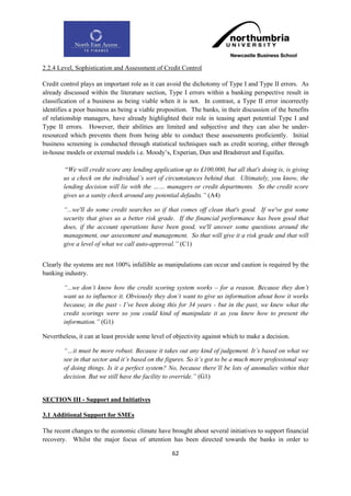 2.2.4 Level, Sophistication and Assessment of Credit Control

Credit control plays an important role as it can avoid the dichotomy of Type I and Type II errors. As
already discussed within the literature section, Type I errors within a banking perspective result in
classification of a business as being viable when it is not. In contrast, a Type II error incorrectly
identifies a poor business as being a viable proposition. The banks, in their discussion of the benefits
of relationship managers, have already highlighted their role in teasing apart potential Type I and
Type II errors. However, their abilities are limited and subjective and they can also be under-
resourced which prevents them from being able to conduct these assessments proficiently. Initial
business screening is conducted through statistical techniques such as credit scoring, either through
in-house models or external models i.e. Moody‟s, Experian, Dun and Bradstreet and Equifax.

         “We will credit score any lending application up to £100,000, but all that's doing is, is giving
        us a check on the individual‟s sort of circumstances behind that. Ultimately, you know, the
        lending decision will lie with the …… managers or credit departments. So the credit score
        gives us a sanity check around any potential defaults.” (A4)

        “...we'll do some credit searches so if that comes off clean that's good. If we've got some
        security that gives us a better risk grade. If the financial performance has been good that
        does, if the account operations have been good, we'll answer some questions around the
        management, our assessment and management. So that will give it a risk grade and that will
        give a level of what we call auto-approval.” (C1)


Clearly the systems are not 100% infallible as manipulations can occur and caution is required by the
banking industry.

        “...we don‟t know how the credit scoring system works – for a reason. Because they don‟t
        want us to influence it. Obviously they don‟t want to give us information about how it works
        because, in the past - I‟ve been doing this for 34 years - but in the past, we knew what the
        credit scorings were so you could kind of manipulate it as you knew how to present the
        information.” (G1)

Nevertheless, it can at least provide some level of objectivity against which to make a decision.

        “…it must be more robust. Because it takes out any kind of judgement. It‟s based on what we
        see in that sector and it‟s based on the figures. So it‟s got to be a much more professional way
        of doing things. Is it a perfect system? No, because there‟ll be lots of anomalies within that
        decision. But we still have the facility to override.” (G1)


SECTION III - Support and Initiatives

3.1 Additional Support for SMEs

The recent changes to the economic climate have brought about several initiatives to support financial
recovery. Whilst the major focus of attention has been directed towards the banks in order to

                                                   62
 