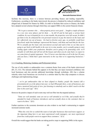 facilitate this recovery, there is a tension between providing finance and lending responsibly.
Furthermore, according to the banks interviewed, the process is hindered by reduced confidence and
alleged lack of demand for finance by SMEs. In order to facilitate their access to finance, the banks
have adopted several schemes through which they can support SMEs in the current financial climate.

        “We‟ve got a customer who .... when property prices were good .... bought a couple of houses
        in a very nice area (place) and let them .… he fell ill and he had quite a serious heart
        condition, he was in hospital for six or nine months, the properties were left vacant, he didn‟t
        get them re-let, he exhausted his own personal resources to pay the interest on the loans and
        he‟s effectively run out of money. Go back to five/ten years ago, we probably would have
        foreclosed, made him bankrupt, repossessed the houses, sold them and sued him for the loss.
        We‟ve actually put the loans onto non-interest accrual and said to him we see that you‟re
        going to get back to full health in the next six to nine months, you‟re actually going to start
        trading again within your profession, therefore you‟re going to be generating cash, we‟ll
        actually sit with them and will not sell the houses and when you do come back, we expect to
        see some form of capital repayment. Now I‟d never seen that done at all in the last 30 years
        and you know, I think that‟s quite innovative in the way that we‟re supporting businesses.”
        (E1)

3.1.1 Coaching, Mentoring, Guidance and Professional Advice

The use of role models or ambassadors was a common theme from some of the banks interviewed
(B1, E1, G1). The rationale behind this appears to be that they can inject increased confidence into
local businesses and also provide additional knowledge through workshops. (B1) has a scheme
whereby select local businesses are involved in a seminar taken by blue chip companies to discuss
challenges and implementing change.

        “...we‟ve got ambassadors that we have aligned to (banks), people like (names) did a
        presentation for us at the (place) last year, we had 200 people there, a mix of businesses, just
        from a mentoral [sic] point of view, just listening to somebody and we didn‟t used to do that
        four or five years ago.” (E1)

However the positive impact of such events may well not filter into the targeted audience.

        “Some are well attended, some are not as well attended as we‟d like, and actually they're
        attended by loads of business introducers and not actually down to the customers that we
        want to be there.” (G1)

Further reactions to the economic downturn are also evident in one bank‟s restructuring to support
increased customer needs.

        “When the crisis hit we settled this team to look after businesses that need more support, so
        the important thing here is our most experienced credit managers, our most experienced
        front-line credit people went in to support these customers.” (C1)

Overall this would suggest that the banks are taking positive steps in supporting SMEs in the region.

                                                  63
 