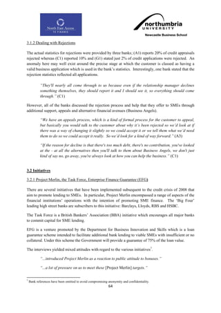 3.1.2 Dealing with Rejections

The actual statistics for rejections were provided by three banks; (A1) reports 20% of credit appraisals
rejected whereas (C1) reported 10% and (G1) stated just 2% of credit applications were rejected. An
anomaly here may well exist around the precise stage at which the customer is classed as having a
valid business application which is used in the bank‟s statistics. Interestingly, one bank stated that the
rejection statistics reflected all applications.

            “They'll nearly all come through to us because even if the relationship manager declines
            something themselves, they should report it and I should see it, so everything should come
            through.” (C1)

However, all of the banks discussed the rejection process and help that they offer to SMEs through
additional support, appeals and alternative financial avenues (Business Angels).

            “We have an appeals process, which is a kind of formal process for the customer to appeal,
            but basically you would talk to the customer about why it‟s been rejected so we‟d look at if
            there was a way of changing it slightly so we could accept it or we tell them what we‟d need
            them to do so we could accept it really. So we‟d look for a kind of way forward.” (A3)

            “If the reason for decline is that there's too much debt, there's no contribution, you've looked
            at the - at all the alternatives then you'll talk to them about Business Angels, we don't just
            kind of say no, go away, you're always look at how you can help the business.” (C1)


3.2 Initiatives

3.2.1 Project Merlin, the Task Force, Enterprise Finance Guarantee (EFG)

There are several initiatives that have been implemented subsequent to the credit crisis of 2008 that
aim to promote lending to SMEs. In particular, Project Merlin encompassed a range of aspects of the
financial institutions‟ operations with the intention of promoting SME finance. The „Big Four‟
leading high street banks are subscribers to this initiative: Barclays, Lloyds, RBS and HSBC.

The Task Force is a British Bankers‟ Association (BBA) initiative which encourages all major banks
to commit capital for SME lending.

EFG is a venture promoted by the Department for Business Innovation and Skills which is a loan
guarantee scheme intended to facilitate additional bank lending to viable SMEs with insufficient or no
collateral. Under this scheme the Government will provide a guarantee of 75% of the loan value.

The interviews yielded mixed attitudes with regard to the various initiatives7.

            “...introduced Project Merlin as a reaction to public attitude to bonuses.”

            “...a lot of pressure on us to meet these [Project Merlin] targets.”

7
    Bank references have been omitted to avoid compromising anonymity and confidentiality.
                                                            64
 
