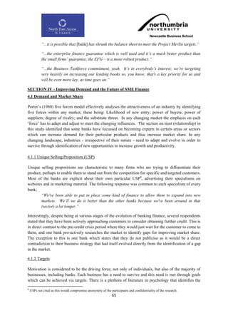 “...it is possible that [bank] has shrunk the balance sheet to meet the Project Merlin targets.”

            “...the enterprise finance guarantee which is well used and it‟s a much better product than
            the small firms‟ guarantee, the EFG – is a more robust product.”

            “...the Business Taskforce commitment, yeah. It‟s in everybody‟s interest; we‟re targeting
            very heavily on increasing our lending books so, you know, that's a key priority for us and
            will be even more key, as time goes on.”

SECTION IV - Improving Demand and the Future of SME Finance
4.1 Demand and Market Share

Porter‟s (1980) five forces model effectively analyses the attractiveness of an industry by identifying
five forces within any market, these being: Likelihood of new entry; power of buyers; power of
suppliers; degree of rivalry; and the substitute threat. In any changing market the emphasis on each
„force‟ has to adapt and adjust to meet the changing influences. The section on trust (relationship) in
this study identified that some banks have focussed on becoming experts in certain areas or sectors
which can increase demand for their particular products and thus increase market share. In any
changing landscape, industries - irrespective of their nature - need to adapt and evolve in order to
survive through identification of new opportunities to increase growth and productivity.

4.1.1 Unique Selling Proposition (USP)

Unique selling propositions are characteristic to many firms who are trying to differentiate their
product, perhaps to enable them to stand out from the competition for specific and targeted customers.
Most of the banks are explicit about their own particular USP8, advertising their specialisms on
websites and in marketing material. The following response was common to each specialism of every
bank;
        “We've been able to put in place some kind of finance to allow them to expand into new
        markets. We‟ll we do it better than the other banks because we've been around in that
        (sector) a lot longer.”

Interestingly, despite being at various stages of the evolution of banking finance, several respondents
stated that they have been actively approaching customers to consider obtaining further credit. This is
in direct contrast to the pre-credit crisis period where they would just wait for the customer to come to
them, and one bank pro-actively researches the market to identify gaps for improving market share.
The exception to this is one bank which states that they do not publicise as it would be a direct
contradiction to their business strategy that had itself evolved directly from the identification of a gap
in the market.

4.1.2 Targets

Motivation is considered to be the driving force, not only of individuals, but also of the majority of
businesses, including banks. Each business has a need to survive and this need is met through goals
which can be achieved via targets. There is a plethora of literature in psychology that identifies the

8
    USPs not cited as this would compromise anonymity of the participants and confidentiality of the research.
                                                               65
 