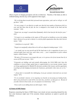 effects of goals on changing perceptions and also on behaviour. Therefore, if the banks are able to
withhold funding, then this may well be apparent in their targets.

       “We‟re driving them towards their personal team expectation, yeah, and we will get, we will
       get there.” (A1)

       “It‟s not a target, it‟s an objective to make sure that the least number of businesses fail in a
       year and that those that do fail, the loss is mitigated to the benefit of the bank and the
       customer.” (A2)

       “Target-wise, my target‟s around about £[amount], which it has been for the last few years.”
       (A3)

       “I‟d expect to see something in the region of 20% growth on healthcare across the lending
       book, whereas if we go into a charity or a not-for-profit organisation then they don't borrow
       money.” (A4)

       “...[our] focus is on growth.” (B1)

       “Targets are marginally reduced but we're still very aligned to lending targets.” (C1)

       “...see steady year on year growth and all the bank aims to do is outperform its peers on a
       returned equity basis each year, and it does, every .... year it outperforms its peers without
       targets, without bonuses.” (D1)

       “We had a 15% increase in our targets this year, we‟ve grown a lot of our income lines by in
       excess of 20% year on year.” (E1)

       “Corporates are holding cash and actually deleveraging, the 2A/4A SMEs don‟t have the
       confidence to invest in huge capital items or capital projects so our income streams I guess
       are being supplemented by 3Banksb/5E alternative products like treasury and the opportunity
       to perhaps provide hedging instruments for businesses, particularly when rates are so low.”
       (E1)

       “...always fair to reasonable but challenging, if you get customers interested you can meet
       targets.” (F1)

       “It‟s in everybody‟s interest; we‟re targeting very heavily on increasing our lending books,
       that's a key priority for us and will be even more key, you know, as time goes on. Because if
       you take it down to brass tacks, our core purpose is to lend money.” (G1)

       “Every week we are talking about our debt targets.” (G1)

4.2 Future of SME Finance

Responses concerning the future of SME finance were mixed; not just concerning demand but also
how some businesses might react if the economic climate experiences an upturn in growth and
inflation.

                                                 66
 