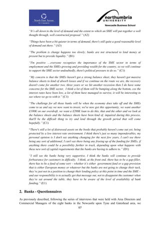 “It‟s all down to the level of demand and the extent to which an SME will put together a well
       thought through, well constructed proposal.” (A2)

       “Things have been a bit quieter in terms of demand, there's still quite a good reasonable level
       of demand out there.” (A3)

       “The problem is change happens too slowly; banks are not structured to lend money at
       present but to provide liquidity.” (B1)

       “I'm positive ....everyone recognises the importance of the SME sector in terms of
       employment and the SMEs growing and providing wealth for the country, so we will continue
       to support the SME sector undoubtedly, there's political pressure to do so.” (C1)

       “My concern is that the SMEs haven't got a strong balance sheet, they haven't got massive
       balance sheets to kind of absorb losses and if we continue on the route we are, the recovery
       doesn't come for another two, three years or we hit another recession then I do have some
       concerns for the SME sector. I think a lot of them will be bumping along the bottom, cos the
       interest rates have been low, a lot of them have managed to survive, it will be interesting to
       see where we go to with it.” (C1)

       “The challenge for all those banks will be when the economy does take off and the SMEs
       come to us and say we now want to invest, we've now got this opportunity, we want another
       £100K on our overdraft, we want a £200K loan to do this, that and the other and we look at
       the balance sheets and the balance sheets have been kind of, impaired during this process,
       that'll be the difficult thing to try and lend through the growth period that will come
       hopefully.” (C1)

       “There's still a lot of distressed assets on the books that probably haven't come out yet, being
       protected by a low interest rate environment. I think there's just so many imponderables, my
       personal opinion is I don't see anything changing for the next few years, I can't see there
       being any sort of additional, I can't see there being any freeing up of the funding for SMEs, if
       anything there could be a possibility further in track, depending upon what happens with
       these new sort of capital requirements that the banks are having to adhere to.” (D1)

       “I still see the banks being very supportive, I think the banks will continue to provide
       forbearance for customers in difficulty. I think, at the front end, there has to be a gap-filler,
       there has to be a fund of some sort – whether it‟s either government fund or a gap provision
       that is either European money or whatever but the banks are not going to change their tack,
       they‟re just not in a position to change their lending policy at this point in time and the SME –
       and our responsibility is to actually get that message out, not to disappoint the customer when
       they‟re sat around the table, they have to be aware of the level of availability of bank
       funding.” (E1)

2. Banks - Questionnaires
As previously described, following the series of interviews that were held with Area Directors and
Commercial Managers of the eight banks in the Newcastle upon Tyne and Gateshead area, we
                                                67
 