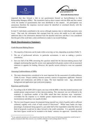 requested that they forward a link to our questionnaire (hosted on SurveyMonkey) to their
Relationship Managers (RMs). The researchers had no direct contact with the RMs and thus cannot
verify the number of questionnaires that were distributed in this manner. All participation was
anonymous therefore the responses received cannot be identified or correlated directly with the
interview information.

In total 51 individuals contributed to the survey although response rates to individual questions were
lower. That said, the information that emerged from the survey did enable us to add valuable
additional data to the information obtained from the detailed interviews and thus it was considered
that this part of the work had a valid contribution to make to our overall findings.

Bank Questionnaires Summary

Credit Decision-Making Process

1. The majority of decisions can be made within seven days or less, depending on product (Table 7).
2. The use of professional advisors, in particular accountants, is seen as making a positive
   contribution.
3. Just over half of the RMs answering this question stated that the decision-making process had
   changed, mentioning that specific sectors were approached with greater caution with an associated
   reduction in appetite for lending. However, the specific sectors referred to were not expanded
   upon.

Assessing Creditworthiness of SMEs

4. The main characteristics considered to be most important for the assessment of creditworthiness
   (Table 8) were: Project viability; business acumen; sources of repayment; applicants‟ financial
   strengths and weaknesses; and ability to repay. The least important were: Age, educational
   background and application type (sole/joint/company).

Rejections and Overrides

5. According to the ICAEW (2011) report, one issue with the RMs is that they lacked autonomy and
   needed greater empowerment in their decision-making. This statement was not reflected in the
   responses. A significant number of the RMs stated that their decisions were „sometimes‟
   overridden but the response as to whether greater empowerment in their role would reduce
   inconsistencies and delays was equally divided.
6. The two most frequent reasons for proposals being rejected was a lack of quality and/or sufficient
   collateral, together with a lack of track record of firm/owner9. Whilst many banks cite large
   percentages of proposals being agreed to, just under half of the respondents noted that about one
   third of proposals would not be taken forward to the credit committee. It is generally assumed
   that these figures would not be included in the banks‟ statistics for approvals. Generally these

9
 It was separately pointed out to the research team that the most likely reason for declining a proposition would be lack of
quality of proposal rather than concerns over available collateral (e-mail exchange dated 13/02/12).
                                                             68
 