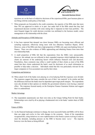 rejections are on the basis of subjective decisions of the experienced RMs, poor business plans or
    not fitting with the credit policy of the bank.
7. When proposals are forwarded to the credit committee, the majority of the RMs state that more
   than 70% are approved in whole or in part. Just under half of the RMs stated that they had
   experienced decision overrides with some stating that it impacted on their loan portfolio. The
   most frequent trigger for credit decision overrides was attributed to the business model, senior
   management or the relationship with the client.

Attitudes and Perception of SME Behaviour

8. It has been reported that demand was down because SMEs are becoming more efficient and
   curtailing expansion, effectively doing more with less (Business Taskforce Report, 2010).
   However, some of the RMs note that a high proportion of SMEs rely upon non-banking forms of
   finance. There was also evidence of SMEs approaching and obtaining finance from more than
   one relationship bank.
9. A small proportion of RMs felt that the expectations from the SMEs were unreasonable.
   However, this attitude was not reflected in their expanded responses which highlight that many
   clients are unaware of the underlying factors which influence financial costs and decisions.
   Nonetheless, these comments may reflect a small number of their clients as most of the RMs
   stated that their clients understood the bank‟s need for disclosure of as much information as
   possible to help make a decision. Individuals stated that this was particularly relevant for the
   larger companies or if an accountant was used by their client.
Competition and Initiatives

10. When asked if all of the banks were playing on a level playing field the responses were divided.
    The responses suggest that many consider the cost of their „raw material‟ to be similar and that
    the differences between the banks must be dependent upon target profit margins. The respondents
    were also divided in their opinion on whether the government initiatives were having a material
    effect. The responses focused mainly on the Enterprise Finance Guarantee Scheme and suggest
    that it is underutilised.

Market Advantage

11. The respondents unanimously saw their own roles as the Unique Selling Point for their banks.
    Relationships were cited by all as playing a fundamental role in the banks‟ market share of SME
    finance.

Future of SMEs

12. As the financial landscape continues to change, the most successful banks and SMEs will be those
    than can adapt and evolve in line with changes in the economy. Some of the respondents
    recognised this, citing initiatives or a new sophistication in the finance system evolving in order to
    meet the demands, including pressure on the SME to become more „savvy.‟ The majority
    however view the future as being difficult.
                                                    69
 